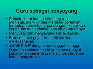 Guru sebagai penyayang Prihatin, berminat, bertimbang rasa, menjaga,  memikir dan memberi perhatian terhadap  permintaan, pandangan, kebajikan, keperluan dan  kebahagiaan murid-muridnya. Menyukai dan menyayangi kanak-kanak. Berminat mengajar, berdedikasi dan melaksanakan aktiviti P & P dengan bersungguh-sungguh. Dapat melahirkan murid yang mempunyai kepimpinan cemerlang melalui pendedahan hidup masyarakat. 