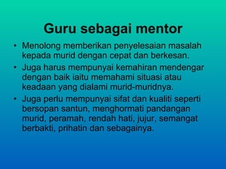 Guru sebagai mentor Menolong memberikan penyelesaian masalah kepada murid dengan cepat dan berkesan. Juga harus mempunyai kemahiran mendengar dengan baik iaitu memahami situasi atau keadaan yang dialami murid-muridnya. Juga perlu mempunyai sifat dan kualiti seperti bersopan santun, menghormati pandangan murid, peramah, rendah hati, jujur, semangat berbakti, prihatin dan sebagainya. 