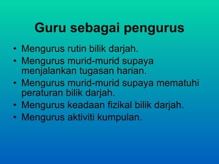 Guru sebagai pengurus Mengurus rutin bilik darjah. Mengurus murid-murid supaya menjalankan tugasan harian. Mengurus murid-murid supaya mematuhi peraturan bilik darjah. Mengurus keadaan fizikal bilik darjah. Mengurus aktiviti kumpulan. 