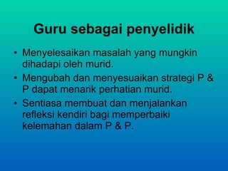 Guru sebagai penyelidik Menyelesaikan masalah yang mungkin dihadapi oleh murid. Mengubah dan menyesuaikan strategi P & P dapat menarik perhatian murid. Sentiasa membuat dan menjalankan refleksi  kendiri bagi memperbaiki kelemahan dalam P & P. 