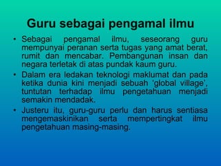 Guru sebagai pengamal ilmu Sebagai pengamal ilmu, seseorang guru mempunyai peranan serta tugas yang amat berat, rumit dan mencabar. Pembangunan insan dan negara terletak di atas pundak kaum guru.  Dalam era ledakan teknologi maklumat dan pada ketika dunia kini menjadi sebuah ‘global village’, tuntutan terhadap ilmu pengetahuan menjadi semakin mendadak.  Justeru itu, guru-guru perlu dan harus sentiasa mengemaskinikan serta mempertingkat ilmu pengetahuan masing-masing. 