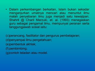 Dalam perkembangan berkaitan, Islam bukan sekadar menganjurkan umatnya mencari atau menuntut ilmu malah penyebaran ilmu juga menjadi satu kewajipan. Shahril @ Charil Marzuki, et. al. (1993) menegaskan guru sebagai pengamal ilmu, mempunyai peranan serta tanggungjawab sosial iaitu:  perancang, fasilitator dan pengurus pembelajaran; penyampai ilmu pengetahuan;  pembentuk akhlak;  pembimbing;  contoh teladan atau model. 