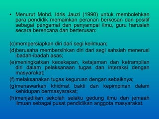Menurut Mohd. Idris Jauzi (1990) untuk membolehkan para pendidik memainkan peranan berkesan dan positif sebagai pengamal dan penyampai ilmu, guru haruslah secara berencana dan berterusan:  mempersiapkan diri dari segi keilmuan;  berusaha membersihkan diri dari segi sahsiah menerusi ibadah-ibadah asas;  meningkatkan kecekapan, ketajaman dan ketrampilan diri dalam  pelaksanaan tugas dan interaksi dengan masyarakat;  melaksanakan tugas keguruan dengan sebaiknya;  menawarkan khidmat bakti dan kepimpinan dalam kehidupan bermasyarakat;  menjadikan sekolah selaku gedung ilmu dan jemaah ilmuan sebagai pusat pendidikan anggota masyarakat. 