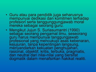 Guru atau para pendidik juga seharusnya mempunyai dedikasi dan komitmen terhadap profesion  serta tanggunggungjawab moral mereka sebagai seorang guru.  Mengikut Jujun S. Suriasumantri (1990) sebagai seorang pengamal ilmu, seseorang guru harus mempunyai tanggungjawab profesional yang mencukupi asas kebenaran, kejujuran, tanpa kepentingan langsung, menyandarkan kekuatan penghujahan, rasional, objektif, kritis, terbuka, pragmatis, dan neutral dari nilai-nilai yang bersifat dogmatik dalam menafsirkan hakikat realiti. 