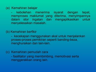 (a)  Kemahiran belajar - kebolehan menerima isyarat dengan tepat, memproses maklumat yang diterima, menyimpannya dalam stor ingatan dan mengaplikasikan untuk menyelesaikan masalah.  (b) Kemahiran berfikir -  kecekapan menggunakan akal untuk menjalankan proses-proses pemikiran seperti banding-beza, menghuraikan dan lain-lain. (c)  Kemahiran pemudah cara - fasilitator yang membimbing, memotivasi serta menggerakkan orang lain. 
