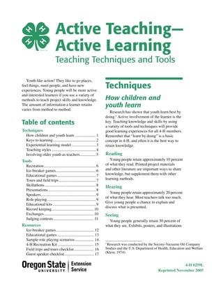 Active Teaching—
Active Learning
Teaching Techniques and Tools
Youth like action! They like to go places,
feel things, meet people, and have new
experiences. Young people will be more active
and interested learners if you use a variety of
methods to teach project skills and knowledge.
The amount of information a learner retains
varies from method to method.

Table of contents
Techniques

How children and youth learn .....................1
Keys to learning ...........................................2
Experiential learning model ........................3
Teaching styles ............................................4
Involving older youth as teachers ................5

Tools

Recreation ....................................................6
Ice-breaker games ........................................6
Educational games .......................................7
Tours and ﬁeld trips .....................................7
Skillathons ...................................................8
Presentations ................................................8
Speakers .......................................................9
Role playing.................................................9
Educational kits ...........................................9
Record keeping ..........................................10
Exchanges ..................................................10
Judging contests......................................... 11

Resources

Ice-breaker games ...................................... 12
Educational games ..................................... 13
Sample role playing scenarios ................... 14
4-H Recreation Kit .................................... 15
Field trips and tours checklist .................... 16
Guest speaker checklist ............................. 17

Techniques
How children and
youth learn

Research has shown that youth learn best by
doing.1 Active involvement of the learner is the
key. Teaching knowledge and skills by using
a variety of tools and techniques will provide
good learning experiences for all 4-H members.
Remember that “learn by doing” is a basic
concept in 4-H, and often it is the best way to
retain knowledge.

Reading

Young people retain approximately 10 percent
of what they read. Printed project materials
and other literature are important ways to share
knowledge, but supplement them with other
learning methods.

Hearing

Young people retain approximately 20 percent
of what they hear. Most teachers talk too much.
Give young people a chance to explain and
discuss what is presented.

Seeing

Young people generally retain 30 percent of
what they see. Exhibits, posters, and illustrations

Research was conducted by the Socony-Vacuume Oil Company
Studies and the U.S. Department of Health, Education and Welfare
(Klein, 1974).
1

4-H 0259L
Reprinted November 2005

 