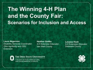 The Winning 4-H Plan
and the County Fair:
Scenarios for Inclusion and Access
Laura Akgerman
Disability Services Coordinator:
Ohio AgrAbility and OSU
Extension
Heather Gottke
4-H Extension Educator:
Van Wert County
Laryssa Hook
4-H Extension Educator:
Delaware County
 
