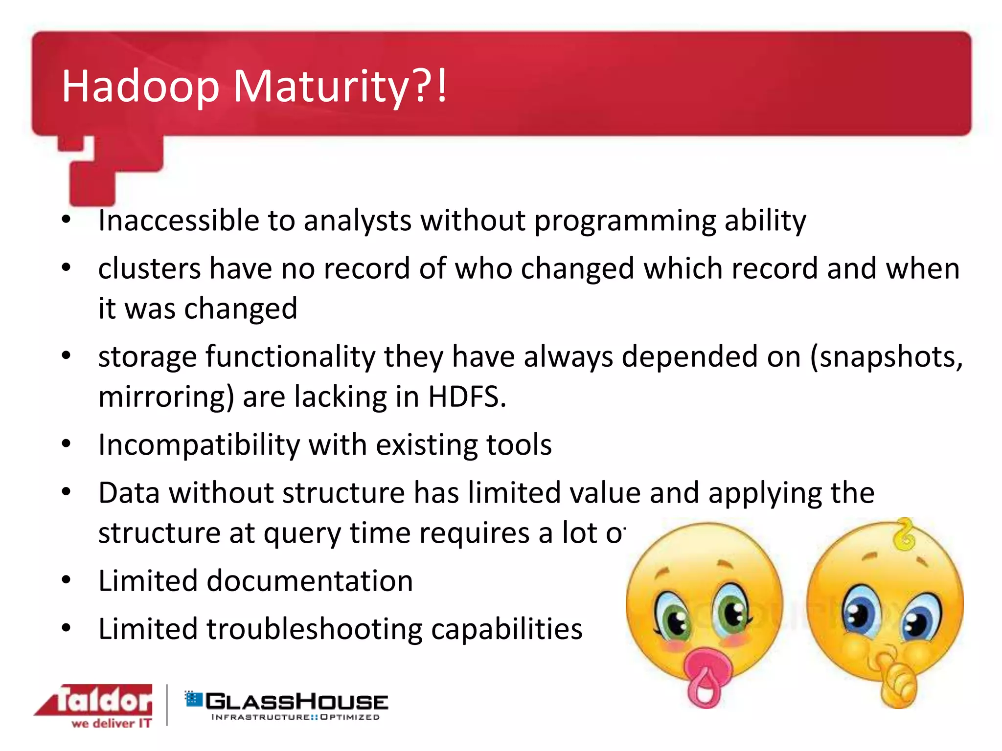 Hadoop Maturity?!
• Inaccessible to analysts without programming ability
• clusters have no record of who changed which record and when
it was changed
• storage functionality they have always depended on (snapshots,
mirroring) are lacking in HDFS.
• Incompatibility with existing tools
• Data without structure has limited value and applying the
structure at query time requires a lot of Java code.
• Limited documentation
• Limited troubleshooting capabilities
 