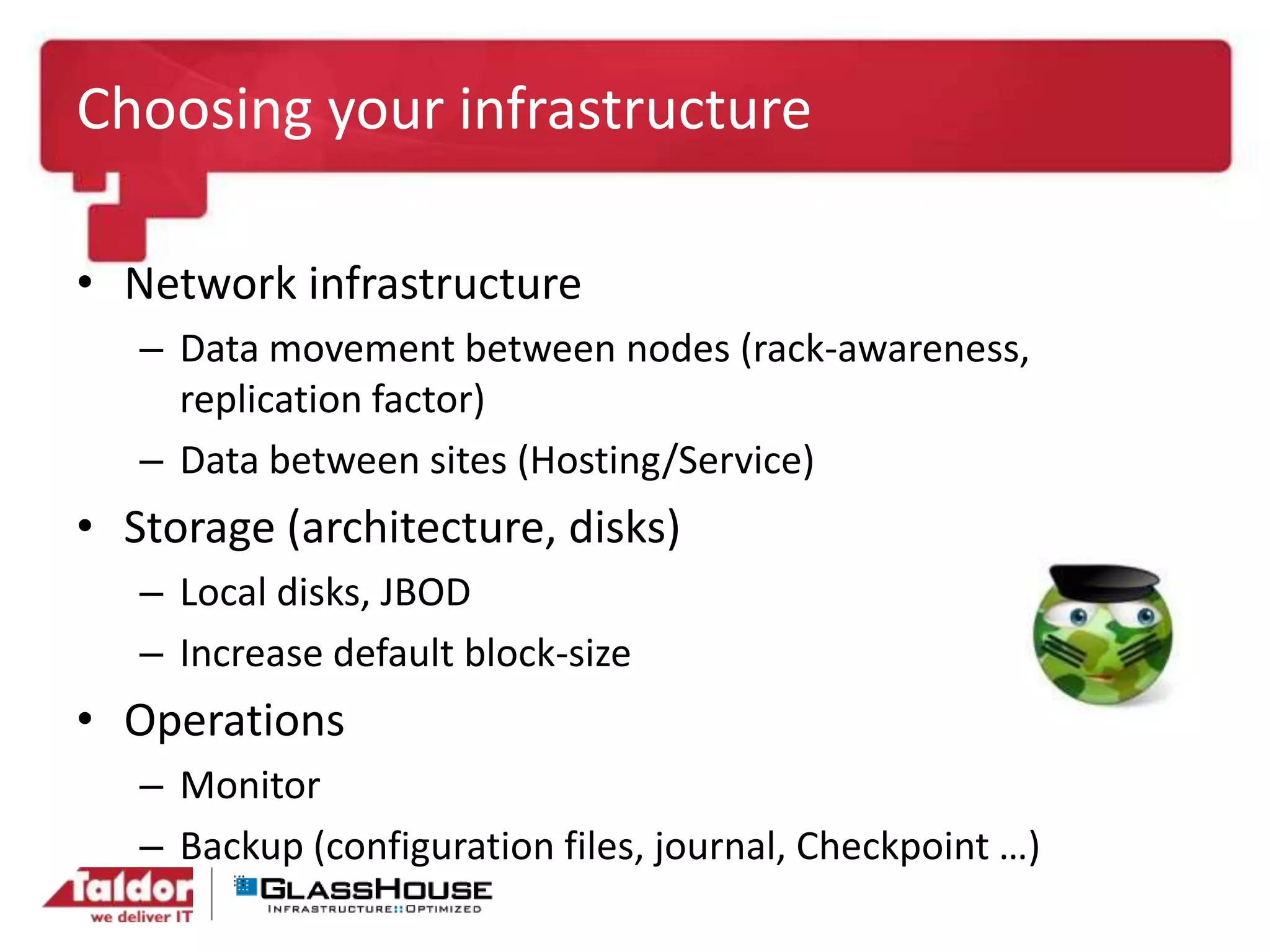 Choosing your infrastructure
• Network infrastructure
– Data movement between nodes (rack-awareness,
replication factor)
– Data between sites (Hosting/Service)
• Storage (architecture, disks)
– Local disks, JBOD
– Increase default block-size
• Operations
– Monitor
– Backup (configuration files, journal, Checkpoint …)
 