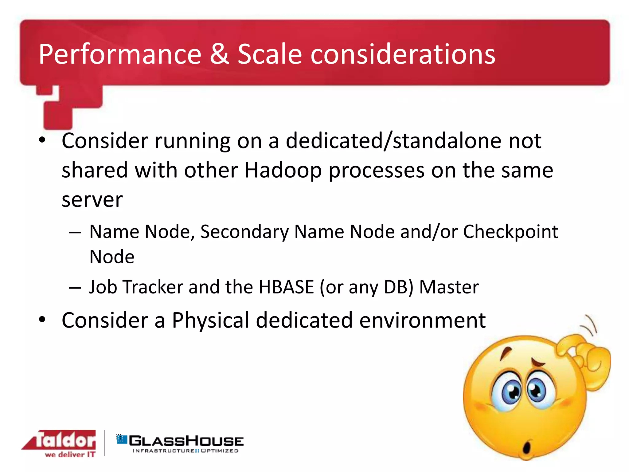 Performance & Scale considerations
• Consider running on a dedicated/standalone not
shared with other Hadoop processes on the same
server
– Name Node, Secondary Name Node and/or Checkpoint
Node
– Job Tracker and the HBASE (or any DB) Master
• Consider a Physical dedicated environment
 