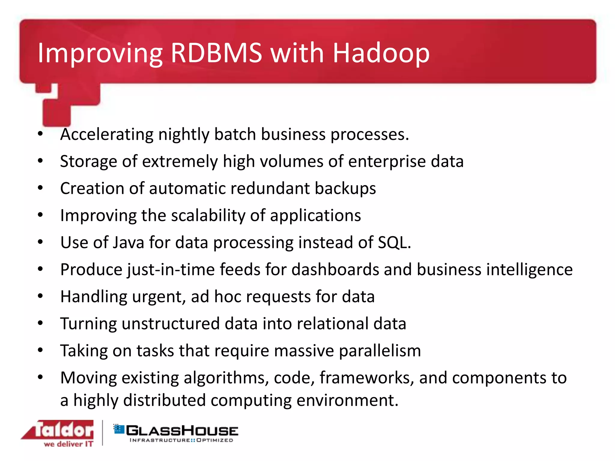 Improving RDBMS with Hadoop
• Accelerating nightly batch business processes.
• Storage of extremely high volumes of enterprise data
• Creation of automatic redundant backups
• Improving the scalability of applications
• Use of Java for data processing instead of SQL.
• Produce just-in-time feeds for dashboards and business intelligence
• Handling urgent, ad hoc requests for data
• Turning unstructured data into relational data
• Taking on tasks that require massive parallelism
• Moving existing algorithms, code, frameworks, and components to
a highly distributed computing environment.
 
