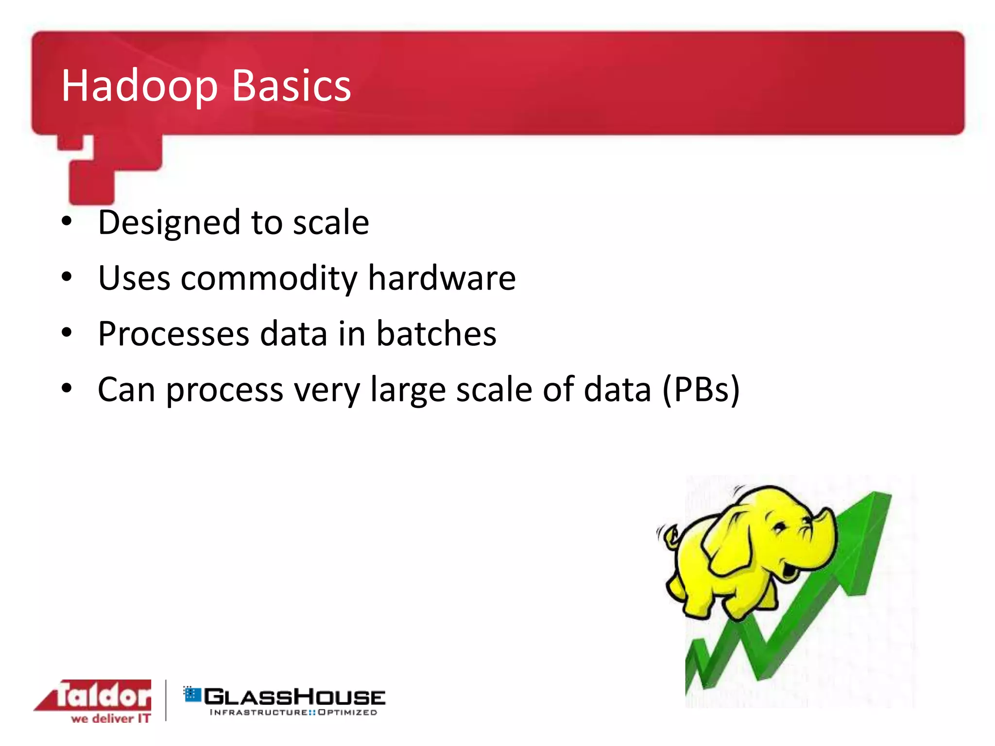 Hadoop Basics
• Designed to scale
• Uses commodity hardware
• Processes data in batches
• Can process very large scale of data (PBs)
 