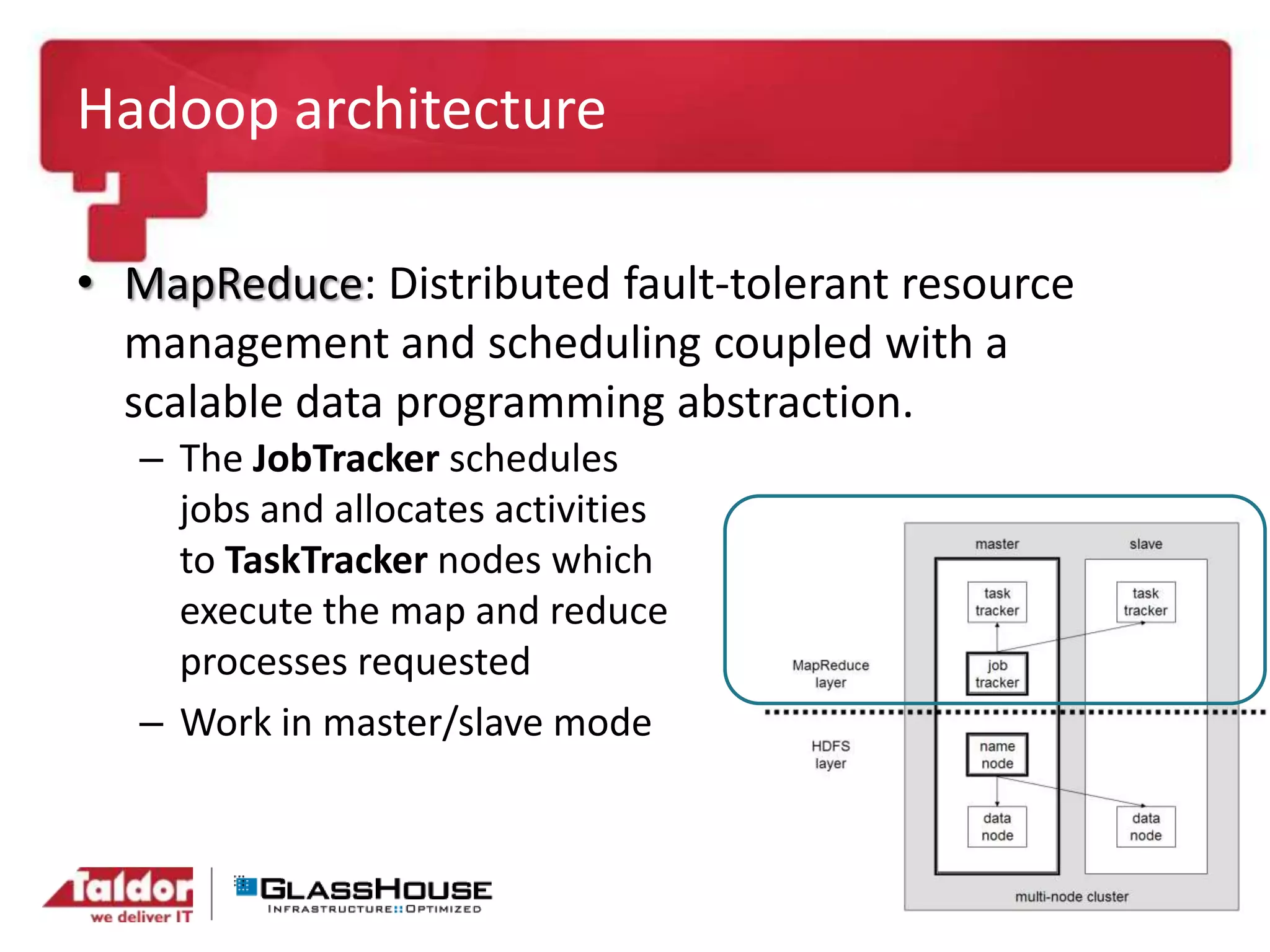 Hadoop architecture
• MapReduce: Distributed fault-tolerant resource
management and scheduling coupled with a
scalable data programming abstraction.
– The JobTracker schedules
jobs and allocates activities
to TaskTracker nodes which
execute the map and reduce
processes requested
– Work in master/slave mode
 