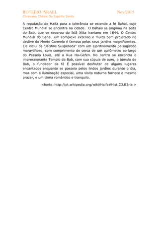 ROTEIRO ISRAEL Nov/2015
Caravana Cheios Do Espírito Santo
A reputação de Haifa para a tolerância se estende a fé Bahai, cujo
Centro Mundial se encontra na cidade. O Bahais se originou na seita
do Bab, que se separou do Islã Xiita iraniano em 1844. O Centro
Mundial do Bahai, um complexo extenso e muito bem projetado no
declive do Monte Carmelo é famoso pelos seus jardins magnificentes.
Ele inclui os "Jardins Suspensos" com um ajardinamento paisagístico
maravilhoso, com comprimento de cerca de um quilômetro ao largo
do Passeio Louis, até a Rua Ha-Gefen. No centro se encontra o
impressionante Templo do Bab, com sua cúpula de ouro, o túmulo do
Bab, o fundador da fé É possível desfrutar de alguns lugares
encantados enquanto se passeia pelos lindos jardins durante o dia,
mas com a iluminação especial, uma visita noturna fornece o mesmo
prazer, e um clima romântico e tranquilo.
<fonte: http://pt.wikipedia.org/wiki/Haifa#Hist.C3.B3ria >
 