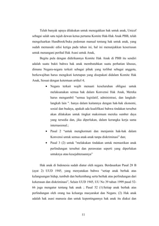 Telah banyak upaya dilakukan untuk menegakkan hak untuk anak, Unicef
sebagai salah satu tujuh dewan ketua pertama Komite Hak-Hak Anak PBB, telah
mengeluarkan Handbook/buku pedoman manual tentang hak untuk anak, yang
sudah memasuki edisi ketiga pada tahun ini, hal ini menunjukkan keseriusan
untuk menangani perihal Hak Asasi untuk Anak,
     Begitu pula dengan didirikannya Komite Hak Anak di PBB itu sendiri
adalah suatu bukti bahwa hak anak membutuhkan suatu perhatian khusus,
dimana Negara-negara terkait sebagai pihak yang terlibat sebagai anggota,
berkewajiban harus mengikuti ketetapan yang disepakati didalam Komite Hak
Anak, Sesuai dengan ketentuan artikel 4;
          •   Negara terkait wajib menaati keseluruhan obligasi untuk
              melaksanakan semua hak dalam Konvensi Hak Anak, Mereka
              harus mengambil "semua legislatif, administrasi, dan langkah-
              langkah lain ". hanya dalam kaitannya dengan hak-hak ekonomi,
              sosial dan budaya, apakah ada kualifikasi bahwa tindakan tersebut
              akan dilakukan untuk tingkat maksimum mereka sumber daya
              yang tersedia dan, jika diperlukan, dalam kerangka kerja sama
              internasional.;
          •   Pasal 2 “untuk menghormati dan menjamin hak-hak dalam
              Konvensi untuk semua anak-anak tanpa diskriminasi” dan;
          •   Pasal 3 (2) untuk "melakukan tindakan untuk memastikan anak
              perlindungan tersebut dan perawatan seperti yang diperlukan
              untuknya atau kesejahteraannya”


     Hak anak di Indonesia sudah diatur oleh negara. Berdasarkan Pasal 28 B
(ayat 2) UUD 1945, yang menyatakan bahwa “setiap anak berhak atas
kelangsungan hidup, tumbuh dan berkembang serta berhak atas perlindungan dari
kekerasan dan diskriminasi”, Selain UUD 1945, UU No 39 tahun 1999 pasal 52-
66 juga mengatur tentang hak anak ; Pasal 52 (1) Setiap anak berhak atas
perlindungan oleh orang tua keluarga masyarakat dan Negara; (2) Hak anak
adalah hak asasi manusia dan untuk kepentingannya hak anak itu diakui dan



                                     11
 