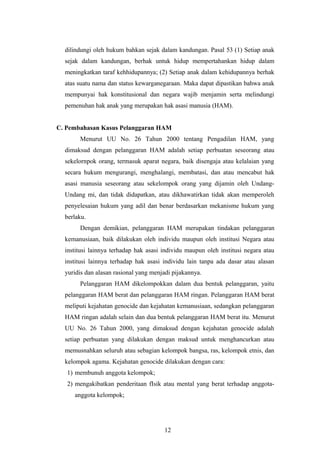 dilindungi oleh hukum bahkan sejak dalam kandungan. Pasal 53 (1) Setiap anak
  sejak dalam kandungan, berhak untuk hidup mempertahankan hidup dalam
  meningkatkan taraf kehhidupannya; (2) Setiap anak dalam kehidupannya berhak
  atas suatu nama dan status kewarganegaraan. Maka dapat dipastikan bahwa anak
  mempunyai hak konstitusional dan negara wajib menjamin serta melindungi
  pemenuhan hak anak yang merupakan hak asasi manusia (HAM).


C. Pembahasan Kasus Pelanggaran HAM
       Menurut UU No. 26 Tahun 2000 tentang Pengadilan HAM, yang
  dimaksud dengan pelanggaran HAM adalah setiap perbuatan seseorang atau
  sekelornpok orang, termasuk aparat negara, baik disengaja atau kelalaian yang
  secara hukum mengurangi, menghalangi, membatasi, dan atau mencabut hak
  asasi manusia seseorang atau sekelompok orang yang dijamin oleh Undang-
  Undang mi, dan tidak didapatkan, atau dikhawatirkan tidak akan memperoleh
  penyelesaian hukum yang adil dan benar berdasarkan mekanisme hukum yang
  berlaku.
       Dengan demikian, pelanggaran HAM merupakan tindakan pelanggaran
  kemanusiaan, baik dilakukan oleh individu maupun oleh institusi Negara atau
  institusi lainnya terhadap hak asasi individu maupun oleh institusi negara atau
  institusi lainnya terhadap hak asasi individu lain tanpa ada dasar atau alasan
  yuridis dan alasan rasional yang menjadi pijakannya.
       Pelanggaran HAM dikelompokkan dalam dua bentuk pelanggaran, yaitu
  pelanggaran HAM berat dan pelanggaran HAM ringan. Pelanggaran HAM berat
  meliputi kejahatan genocide dan kejahatan kemanusiaan, sedangkan pelanggaran
  HAM ringan adalah selain dan dua bentuk pelanggaran HAM berat itu. Menurut
  UU No. 26 Tahun 2000, yang dimaksud dengan kejahatan genocide adalah
  setiap perbuatan yang dilakukan dengan maksud untuk menghancurkan atau
  memusnahkan seluruh atau sebagian kelompok bangsa, ras, kelompok etnis, dan
  kelompok agama. Kejahatan genocide dilakukan dengan cara:
   1) membunuh anggota kelompok;
   2) mengakibatkan penderitaan fIsik atau mental yang berat terhadap anggota-
     anggota kelompok;




                                       12
 