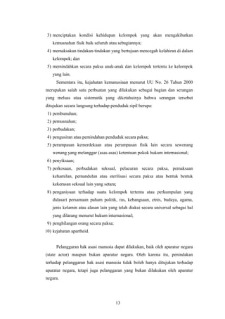 3) menciptakan kondisi kehidupan kelompok yang akan mengakibatkan
    kemusnahan fisik baik seluruh atau sebagiannya;
 4) memaksakan tindakan-tindakan yang bertujuan mencegah kelahiran di dalam
    kelompok; dan
 5) memindahkan secara paksa anak-anak dan kelompok tertentu ke kelornpok
    yang lain.
      Sementara itu, kejahatan kemanusiaan menurut UU No. 26 Tahun 2000
merupakan salah satu perbuatan yang dilakukan sebagai bagian dan serangan
yang meluas atau sistematik yang diketahuinya bahwa serangan tersebut
ditujukan secara langsung terhadap penduduk sipil berupa:
 1) pembunuhan;
 2) pemusnahan;
 3) perbudakan;
 4) pengusiran atau pemindahan penduduk secara paksa;
 5) perampasan kemerdekaan atau perampasan fisik lain secara sewenang
    wenang yang melanggar (asas-asas) ketentuan pokok hukum internasional;
 6) penyiksaan;
 7) perkosaan, perbudakan seksual, pelacuran secara paksa, pemaksaan
    kehamilan, pemandulan atau sterilisasi secara paksa atau bentuk bentuk
    kekerasan seksual lain yang setara;
 8) penganiyaan terhadap suatu kelompok tertentu atau perkumpulan yang
    didasari persamaan paham politik, ras, kebangsaan, etnis, budaya, agama,
    jenis kelamin atau alasan lain yang telah diakui secara universal sebagai hal
    yang dilarang menurut hukum internasional;
 9) penghilangan orang secara paksa;
10) kejahatan apartheid.


      Pelanggaran hak asasi manusia dapat dilakukan, baik oleh aparatur negara
(state actor) maupun bukan aparatur negara. Oleh karena itu, penindakan
terhadap pelanggaran hak asasi manusia tidak boleh hanya ditujukan terhadap
aparatur negara, tetapi juga pelanggaran yang bukan dilakukan oleh aparatur
negara.




                                       13
 