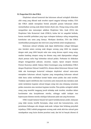 D. Pengertian ESA dan ESKA
      Eksploitasi seksual komersial dan kekerasan seksual seringkali dilakukan
 oleh orang yang dikenal anak tersebut seperti anggota keluarga terdeka, ESA
 dan ESKA adalah merupakan bentuk penyalah gunaan kekuasaan dalam
 memanfaatkan seorang anak dalam bentuk obyek seks. Orang-orang sering salah
 mengartikan atau mencampur adukkan Eksploitasi Seks Anak (ESA) dan
 Eksploitasi Seks Komersial Anak (ESKA), kedua hal ini sangatlah berbeda,
 karena memiliki perbedaan yang tegas walaupun keduanya saling mengandung
 keterkaitan satu sama yang lainnya. Meskipun demikian, ESA dan ESKA
 membutuhkan penanganan dan intervensi yang berbeda untuk menghapusnya.
      Kekerasan seksual terhadap anak dapat didefinisikan sebagai hubungan
 atau interaksi antara seorang anak dengan seorang yang lebih tua ataupun
 dengan anak yang lebih banyak nalar atau orang dewasa seperti orang asing,
 saudara kandung ataupun orang tua dimana sang anak dipergunakan sebagai
 obyek pemuas nafsu bagi kebutuhan seksual pelaku. Perbuatan ini dilakukan
 dengan menggunakan paksaan, ancaman, suapan, tipuan ataupun tekanan
 Elemen Kuncinya adalah Adanya faktor keuntungan yang membedakan ESKA
 dengan Eksploitasi Seksual Anak(ESA), dimana dalam Kekerasan Seksual Anak
 tidak ada keuntungan komersial walaupun eksploitasi seksual sama-sama
 merupakan kekerasan seksual, kegiatan yang mengandung kekerasan seksual
 tidak harus selalu melibatkan kontak badan antara pelaku dan anak tersebut.
 Tindakan seperti ekshibisme dan voyorurme yaitu menyuruh atau memaksa anak
 untuk melakukan kegiatan seksual dengan orang lain atau telanjang sementara
 pelaku menonton atau merekam kegiatan tersebut. Para pelaku seringkali adalah
 orang yang memiliki tanggung jawab terhadap anak tersebut, misalkan dalam
 keselamatan atau kesejahteraan mereka, sehingga sudah terdapat rasa
 kepercayaan diantara mereka sekaligus kekuasaan pada saat yang bersamaan.
      ESKA terjadi lantaran banyak hal seperti ketidaksetaraan jender, kekayaan
 yang tidak merata, konflik bersenjata, sikap sosial dan konsumerisme, serta
 permintaan hubungan seks dengan anak-anak. terlepas latar belakang penyebab
 terjadinya, ESKA adalah penggunaan seorang anak untuk aktivitas seksual guna
 mendapatkan uang lazim disebut prostitusi anak, dan hal ini banyak ditemui di




                                     14
 