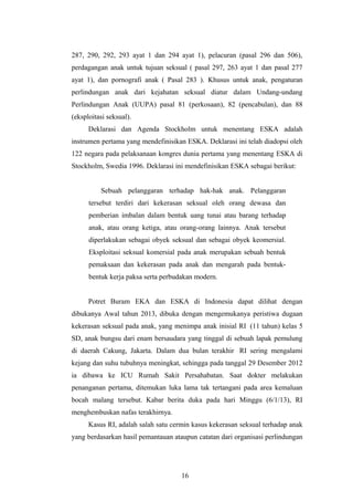 287, 290, 292, 293 ayat 1 dan 294 ayat 1), pelacuran (pasal 296 dan 506),
perdagangan anak untuk tujuan seksual ( pasal 297, 263 ayat 1 dan pasal 277
ayat 1), dan pornografi anak ( Pasal 283 ). Khusus untuk anak, pengaturan
perlindungan anak dari kejahatan seksual diatur dalam Undang-undang
Perlindungan Anak (UUPA) pasal 81 (perkosaan), 82 (pencabulan), dan 88
(eksploitasi seksual).
      Deklarasi dan Agenda Stockholm untuk menentang ESKA adalah
instrumen pertama yang mendefinisikan ESKA. Deklarasi ini telah diadopsi oleh
122 negara pada pelaksanaan kongres dunia pertama yang menentang ESKA di
Stockholm, Swedia 1996. Deklarasi ini mendefinisikan ESKA sebagai berikut:


          Sebuah pelanggaran terhadap hak-hak anak. Pelanggaran
      tersebut terdiri dari kekerasan seksual oleh orang dewasa dan
      pemberian imbalan dalam bentuk uang tunai atau barang terhadap
      anak, atau orang ketiga, atau orang-orang lainnya. Anak tersebut
      diperlakukan sebagai obyek seksual dan sebagai obyek keomersial.
      Eksploitasi seksual komersial pada anak merupakan sebuah bentuk
      pemaksaan dan kekerasan pada anak dan mengarah pada bentuk-
      bentuk kerja paksa serta perbudakan modern.


      Potret Buram EKA dan ESKA di Indonesia dapat dilihat dengan
dibukanya Awal tahun 2013, dibuka dengan mengemukanya peristiwa dugaan
kekerasan seksual pada anak, yang menimpa anak inisial RI (11 tahun) kelas 5
SD, anak bungsu dari enam bersaudara yang tinggal di sebuah lapak pemulung
di daerah Cakung, Jakarta. Dalam dua bulan terakhir RI sering mengalami
kejang dan suhu tubuhnya meningkat, sehingga pada tanggal 29 Desember 2012
ia dibawa ke ICU Rumah Sakit Persahabatan. Saat dokter melakukan
penanganan pertama, ditemukan luka lama tak tertangani pada area kemaluan
bocah malang tersebut. Kabar berita duka pada hari Minggu (6/1/13), RI
menghembuskan nafas terakhirnya.
      Kasus RI, adalah salah satu cermin kasus kekerasan seksual terhadap anak
yang berdasarkan hasil pemantauan ataupun catatan dari organisasi perlindungan




                                     16
 