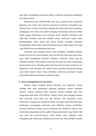 anak tidak menunjukkan penurunan, bahkan cenderung mengalami peningkatan
dari tahun ke tahun.
      Diperkirakan dari 40.000-70.000 anak yang menjadi korban eksploitasi
kekerasan seks sekitar 30% (persen) pelacuran di Indonesia merupakan anak
dibawah umur 18 tahun. Permintaan terhadap seks anak telah memicu terjadinya
perdagangan seks anak secara global sedangkan kemiskinan, kekerasan dalam
rumah tangga, diskriminasi serta keinginan untuk memiliki kehidupan yang
lebih baik membuat anak-anak menjadi rentan. Anak-anak sangat rentan
diperdagangkan untuk tujuan seks karena mereka seringkali kurangnya
berpendidikan, lebih mudah untuk dimanfaatkan karena dapat ditipu oleh orang
yang lebih dewasa atau kekuasaan yang besar.
      Anak-anak juga mungkin merasa wajib membantu menafkahi keluarga
mereka atau lari dari situasi keluarga yang sulit dan bisa dijual atau pergi keluar
negri untuk mendapatkan pekerjaan. Sebagian wisatawan, orang asing dan
penduduk setempat, telah menjadi wisatawan seks anak dan sering mengunjungi
daerah-daerah wisata. Sebagian pelaku kekerasan dari luar negri membayar calo
perkawinan untuk dicarikan istri melalui sistem pengantin perempuan pesanan
yang dalam banyak kasus sering melibatkan anak-anak perempuan dengan
pencatatan kelahiran dan dokumen perjalanan palsu.


E. Kiat menanggulangi ESA dan ESKA
      Diyakini bahwa berbagai bentuk kekerasan dan eksploitasi seksual
terhadap anak telah berlangsung sepanjang perjalanan sejarah kehidupan
manusia. Namun, perhatian pada kejahatan seksual terhadap anak, baru
mengemuka pada tahun 1970-1980-an, sebagai sesuatu yang dianggap merusak
bagi anak-anak yang tidak bisa lagi diterima oleh masyarakat secara
keseluruhan, sehingga bisa menjadi isu publik. mencegah, tentu lebih baik maka,
membangun kewaspadaan anak-anak perlu dilakukan dengan memberikan
informasi-informasi tentang ancaman kekerasan dan eksploitasi seksual, serta
memberikan pengetahuan praktis apabila diduga ada peristiwa yang dialami oleh
sang anak atau kawan-kawannya. Telah banyak upaya dilakukan untuk
menegakkan hak untuk anak, didirikannya Komite Hak Anak di PBB itu adalah




                                       17
 