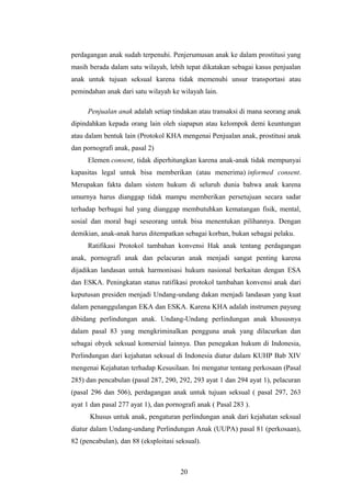 perdagangan anak sudah terpenuhi. Penjerumusan anak ke dalam prostitusi yang
masih berada dalam satu wilayah, lebih tepat dikatakan sebagai kasus penjualan
anak untuk tujuan seksual karena tidak memenuhi unsur transportasi atau
pemindahan anak dari satu wilayah ke wilayah lain.

      Penjualan anak adalah setiap tindakan atau transaksi di mana seorang anak
dipindahkan kepada orang lain oleh siapapun atau kelompok demi keuntungan
atau dalam bentuk lain (Protokol KHA mengenai Penjualan anak, prostitusi anak
dan pornografi anak, pasal 2)
      Elemen consent, tidak diperhitungkan karena anak-anak tidak mempunyai
kapasitas legal untuk bisa memberikan (atau menerima) informed consent.
Merupakan fakta dalam sistem hukum di seluruh dunia bahwa anak karena
umurnya harus dianggap tidak mampu memberikan persetujuan secara sadar
terhadap berbagai hal yang dianggap membutuhkan kematangan fisik, mental,
sosial dan moral bagi seseorang untuk bisa menentukan pilihannya. Dengan
demikian, anak-anak harus ditempatkan sebagai korban, bukan sebagai pelaku.
      Ratifikasi Protokol tambahan konvensi Hak anak tentang perdagangan
anak, pornografi anak dan pelacuran anak menjadi sangat penting karena
dijadikan landasan untuk harmonisasi hukum nasional berkaitan dengan ESA
dan ESKA. Peningkatan status ratifikasi protokol tambahan konvensi anak dari
keputusan presiden menjadi Undang-undang dakan menjadi landasan yang kuat
dalam penanggulangan EKA dan ESKA. Karena KHA adalah instrumen payung
dibidang perlindungan anak. Undang-Undang perlindungan anak khususnya
dalam pasal 83 yang mengkriminalkan pengguna anak yang dilacurkan dan
sebagai obyek seksual komersial lainnya. Dan penegakan hukum di Indonesia,
Perlindungan dari kejahatan seksual di Indonesia diatur dalam KUHP Bab XIV
mengenai Kejahatan terhadap Kesusilaan. Ini mengatur tentang perkosaan (Pasal
285) dan pencabulan (pasal 287, 290, 292, 293 ayat 1 dan 294 ayat 1), pelacuran
(pasal 296 dan 506), perdagangan anak untuk tujuan seksual ( pasal 297, 263
ayat 1 dan pasal 277 ayat 1), dan pornografi anak ( Pasal 283 ).
      Khusus untuk anak, pengaturan perlindungan anak dari kejahatan seksual
diatur dalam Undang-undang Perlindungan Anak (UUPA) pasal 81 (perkosaan),
82 (pencabulan), dan 88 (eksploitasi seksual).



                                       20
 