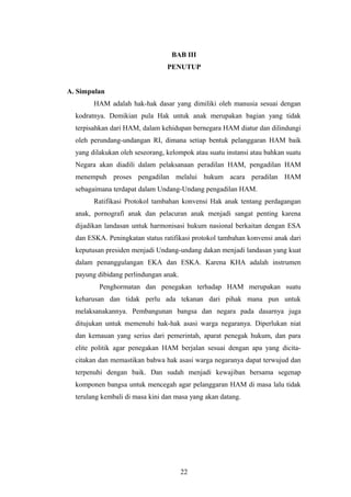 BAB III
                                 PENUTUP


A. Simpulan
        HAM adalah hak-hak dasar yang dimiliki oleh manusia sesuai dengan
  kodratnya. Demikian pula Hak untuk anak merupakan bagian yang tidak
  terpisahkan dari HAM, dalam kehidupan bernegara HAM diatur dan dilindungi
  oleh perundang-undangan RI, dimana setiap bentuk pelanggaran HAM baik
  yang dilakukan oleh seseorang, kelompok atau suatu instansi atau bahkan suatu
  Negara akan diadili dalam pelaksanaan peradilan HAM, pengadilan HAM
  menempuh proses pengadilan melalui hukum acara peradilan HAM
  sebagaimana terdapat dalam Undang-Undang pengadilan HAM.
        Ratifikasi Protokol tambahan konvensi Hak anak tentang perdagangan
  anak, pornografi anak dan pelacuran anak menjadi sangat penting karena
  dijadikan landasan untuk harmonisasi hukum nasional berkaitan dengan ESA
  dan ESKA. Peningkatan status ratifikasi protokol tambahan konvensi anak dari
  keputusan presiden menjadi Undang-undang dakan menjadi landasan yang kuat
  dalam penanggulangan EKA dan ESKA. Karena KHA adalah instrumen
  payung dibidang perlindungan anak.
          Penghormatan dan penegakan terhadap HAM merupakan suatu
  keharusan dan tidak perlu ada tekanan dari pihak mana pun untuk
  melaksanakannya. Pembangunan bangsa dan negara pada dasarnya juga
  ditujukan untuk memenuhi hak-hak asasi warga negaranya. Diperlukan niat
  dan kemauan yang serius dari pemerintah, aparat penegak hukum, dan para
  elite politik agar penegakan HAM berjalan sesuai dengan apa yang dicita-
  citakan dan memastikan bahwa hak asasi warga negaranya dapat terwujud dan
  terpenuhi dengan baik. Dan sudah menjadi kewajiban bersama segenap
  komponen bangsa untuk mencegah agar pelanggaran HAM di masa lalu tidak
  terulang kembali di masa kini dan masa yang akan datang.




                                       22
 