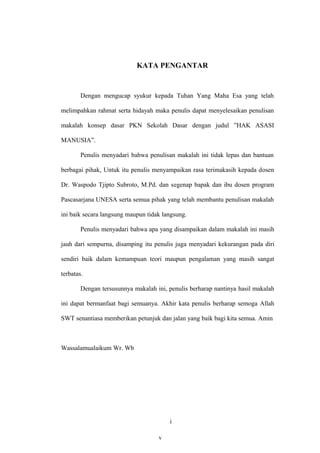 KATA PENGANTAR


        Dengan mengucap syukur kepada Tuhan Yang Maha Esa yang telah

melimpahkan rahmat serta hidayah maka penulis dapat menyelesaikan penulisan

makalah konsep dasar PKN Sekolah Dasar dengan judul ”HAK ASASI

MANUSIA”.

        Penulis menyadari bahwa penulisan makalah ini tidak lepas dan bantuan

berbagai pihak, Untuk itu penulis menyampaikan rasa terimakasih kepada dosen

Dr. Waspodo Tjipto Subroto, M.Pd. dan segenap bapak dan ibu dosen program

Pascasarjana UNESA serta semua pihak yang telah membantu penulisan makalah

ini baik secara langsung maupun tidak langsung.

        Penulis menyadari bahwa apa yang disampaikan dalam makalah ini masih

jauh dari sempurna, disamping itu penulis juga menyadari kekurangan pada diri

sendiri baik dalam kemampuan teori maupun pengalaman yang masih sangat

terbatas.

        Dengan tersusunnya makalah ini, penulis berharap nantinya hasil makalah

ini dapat bermanfaat bagi semuanya. Akhir kata penulis berharap semoga Allah

SWT senantiasa memberikan petunjuk dan jalan yang baik bagi kita semua. Amin



Wassalamualaikum Wr. Wb




                                          i
                                        27
                                    v
 