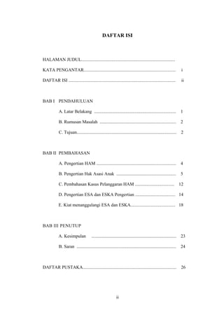 DAFTAR ISI



HALAMAN JUDUL...................................................................................

KATA PENGANTAR.................................................................................                       i

DAFTAR ISI ..............................................................................................             ii



BAB I PENDAHULUAN

            A. Latar Belakang ........................................................................               1

            B. Rumusan Masalah ...................................................................                   2

            C. Tujuan........................................................................................         2



BAB II PEMBAHASAN

            A. Pengertian HAM ......................................................................                 4

            B. Pengertian Hak Asasi Anak ....................................................                        5

            C. Pembahasan Kasus Pelanggaran HAM ..................................                                   12

            D. Pengertian ESA dan ESKA Pengertian ................................... 14

            E. Kiat menanggulangi ESA dan ESKA....................................... 18



BAB III PENUTUP

            A. Kesimpulan              ...........................................................................   23

            B. Saran ........................................................................................        24



DAFTAR PUSTAKA...................................................................................                     26




                                                           ii
                                                           28
 