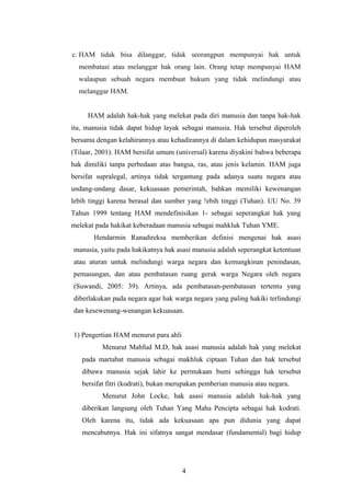 c. HAM tidak bisa dilanggar, tidak seorangpun mempunyai hak untuk
  membatasi atau melanggar hak orang lain. Orang tetap mempunyai HAM
  walaupun sebuah negara membuat hukum yang tidak melindungi atau
  melanggar HAM.


     HAM adalah hak-hak yang melekat pada diri manusia dan tanpa hak-hak
itu, manusia tidak dapat hidup layak sebagai manusia. Hak tersebut diperoleh
bersama dengan kelahirannya atau kehadirannya di dalam kehidupan masyarakat
(Tilaar, 2001). HAM bersifat umum (universal) karena diyakini bahwa beberapa
hak dimiliki tanpa perbedaan atas bangsa, ras, atau jenis kelamin. HAM juga
bersifat supralegal, artinya tidak tergantung pada adanya suatu negara atau
undang-undang dasar, kekuasaan pemerintah, bahkan memiliki kewenangan
lebih tinggi karena berasal dan sumber yang !ebih tinggi (Tuhan). UU No. 39
Tahun 1999 tentang HAM mendefinisikan 1- sebagai seperangkat hak yang
melekat pada hakikat keberadaan manusia sebagai mahkluk Tuhan YME.
       Hendarmin Ranadireksa memberikan definisi mengenai hak asasi
manusia, yaitu pada hakikatnya hak asasi manusia adalah seperangkat ketentuan
atau aturan untuk melindungi warga negara dan kemungkinan penindasan,
pemasungan, dan atau pembatasan ruang gerak warga Negara oleh negara
(Suwandi, 2005: 39). Artinya, ada pembatasan-pembatasan tertentu yang
diberlakukan pada negara agar hak warga negara yang paling hakiki terlindungi
dan kesewenang-wenangan kekuasaan.


1) Pengertian HAM menurut para ahli
          Menurut Mahfud M.D, hak asasi manusia adalah hak yang melekat
   pada martabat manusia sebagai makhluk ciptaan Tuhan dan hak tersebut
   dibawa manusia sejak lahir ke permukaan bumi sehingga hak tersebut
   bersifat fitri (kodrati), bukan merupakan pemberian manusia atau negara.
          Menurut John Locke, hak asasi manusia adalah hak-hak yang
   diberikan langsung oleh Tuhan Yang Maha Pencipta sebagai hak kodrati.
   Oleh karena itu, tidak ada kekuasaan apa pun didunia yang dapat
   mencabutnya. Hak ini sifatnya sangat mendasar (fundamental) bagi hidup




                                      4
 
