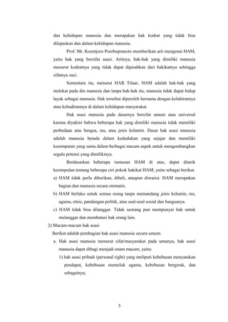 dan kehidupan manusia dan merupakan hak kodrat yang tidak bisa
  dilepaskan dan dalam kehidupan manusia.
         Prof. Mr. Koentjoro Poerbopranoto memberikan arti mengenai HAM,
  yaitu hak yang bersifat asasi. Artinya, hak-hak yang dimiliki manusia
  menurut kodratnya yang tidak dapat dipisahkan dari hakikatnya sehingga
  sifatnya suci.
         Sementara itu, menurut HAR Tilaar, HAM adalah hak-hak yang
  melekat pada din manusia dan tanpa hak-hak itu, manusia tidak dapat hidup
  layak sebagai manusia. Hak tersebut diperoleh bersama dengan kelahirannya
  atau kehadirannya di dalam kehidupan masyarakat.
         Hak asasi manusia pada dasarnya bersifat umum atau universal
  karena diyakini bahwa beberapa hak yang dimiliki manusia tidak memiliki
  perbedaan atas bangsa, ras, atau jenis kelamin. Dasar hak asasi manusia
  adalah manusia berada dalam kedudukan yang sejajar dan memiliki
  kesempatan yang sama dalam berbagai macam aspek untuk mengembangkan
  segala potensi yang dimilikinya.
         Berdasarkan beberapa rumusan HAM di atas, dapat ditarik
  kesimpulan tentang beberapa ciri pokok hakikat HAM, yaitu sebagai berikut.
  a) HAM tidak perlu diberikan, dibeli, ataupun diwarisi. HAM merupakan
     bagian dan manusia secara otomatis.
  b) HAM berlaku untuk semua orang tanpa memandang jenis kelamin, ras,
     agama, etnis, pandangan politik, atau asal-usul sosial dan bangsanya.
  c) HAM tidak bisa dilanggar. Tidak seorang pun mempunyai hak untuk
     melanggar dan membatasi hak orang lain.
2) Macam-macam hak asasi
  Berikut adalah pembagian hak asasi manusia secara umum.
  a. Hak asasi manusia menurut sifat/masyarakat pada umunya, hak asasi
     manusia dapat dibagi menjadi enam macam, yaitu:
     1) hak asasi pribadi (personal right) yang meliputi kebebasan menyatakan
        pendapat, kebebasan memeluk agama, kebebasan bergerak, dan
        sebagainya;




                                     5
 