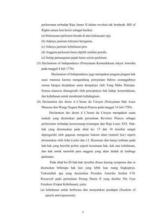 perlawanan terhadap Raja James II dalam revolusi tak berdarah. Bill of
   Rights antara lain berisi sebagai berikut.
   (a) Kekuasaan parlemen berada di atas kekuasaan raja.
   (b) Adanya jaminan toleransi beragama.
   (c) Adanya jaminan kebebasan pers.
   (d) Anggota parlemen harus dipilih melalui pemilu.
   (e) Setiap pemungutan pajak harus seizin parlemen.
(3) Declaration of Independence (Pernyataan Kemerdekaan rakyat Amerika
   pada tanggal 4 Juli 1776)
           Declaration of Independence juga merupakan piagam-piagam hak
   asasi manusia karena mengandung pernyataan bahwa sesungguhnya
   semua bangsa diciptakan sama derajatnya oleh Yang Maha Pencipta.
   Semua manusia dianugerahi oleh penciptanya hak hidup, kemerdekaan,
   dan kebebasan untuk menikmati kebahagiaan.
(4) Declaration des droits d L’home du Citoyen (Pernyataan Hak Asasi
   Manusia dan Warga Negara Rakyat Prancis pada tanggal 14 Juli 1789).
         Declaration des droits d L’home du Citoyen merupakan suatu
   naskah yang dicetuskan pada permulaan Revolusi Prancis sebagai
   perlawanan terhadap kesewenang-wenangan dan Raja Louis XVI. Hak-
   hak yang dirumuskan pada abad ke- 17 dan 18 tersebut sangat
   dipengaruhi oleh gagasan mengenai hukum alam (natural law) seperti
   dirumuskan oleh John Locke dan J.J. Rousseau dan hanya terbatas pada
   hak-hak yang bersifat politis seperti kesamaan hak, hak atas kebebasan,
   dan hak untuk memilih para anggota yang akan duduk di lembaga
   parlemen.
         Pada abad ke-20 hak-hak tersebut dirasa kurang sempurna dan m
  dicetuskan beberapa hak lain yang lebih luas ruang lingkupnya.
  Terkenallah apa yang dicetuskan Presiden Amerika Serikat F.D.
  Roosevelt pada permulaan Perang Dunia II yang disebut The Four
  Freedom (Empat Kebebasan), yaitu:
  (a) kebebasan untuk berbicara dan menyatakan pendapat (freedom of
      speech and expression);




                                    7
 