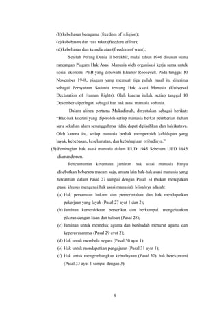 (b) kebebasan beragama (freedom of religion);
  (c) kebebasan dan rasa takut (freedom offear);
  (d) kebebasan dan kemelaratan (freedom of want);
        Setelah Perang Dunia II berakhir, mulai tahun 1946 disusun suatu
  rancangan Piagam Hak Asasi Manusia oleh organisasi kerja sama untuk
  sosial ekonomi PBB yang dibawahi Eleanor Roosevelt. Pada tanggal 10
  November 1948, piagam yang memuat tiga puluh pasal itu diterima
  sebagai Pernyataan Sedunia tentang Hak Asasi Manusia (Universal
  Declaration of Human Rights). Oleh karena itulah, setiap tanggal 10
  Desember diperingati sebagai han hak asasi manusia sedunia.
         Dalam alinea pertama Mukadimah, dinyatakan sebagai herikut:
  “Hak-hak kodrati yang diperoleh setiap manusia berkat pemberian Tuhan
  seru sekalian alam sesungguhnya tidak dapat dipisahkan dan hakikatnya.
  Oleh karena itu, setiap manusia berhak memperoleh kehidupan yang
  layak, kebebasan, keselamatan, dan kebahagiaan pribadinya.”
(5) Pembagian hak asasi manusia dalam UUD 1945 Sebelum UUD 1945
  diamandemen.
        Pencantuman ketentuan jaminan hak asasi manusia hanya
  disebutkan beberapa macam saja, antara lain hak-hak asasi manusia yang
  tercantum dalam Pasal 27 sampai dengan Pasal 34 (bukan merupakan
  pasal khusus mengenai hak asasi manusia). Misalnya adalah:
  (a) Hak persamaan hukum dan pemerintahan dan hak mendapatkan
      pekerjaan yang layak (Pasal 27 ayat 1 dan 2);
  (b) Jaminan kemerdekaan berserikat dan berkumpul, mengeluarkan
      pikiran dengan lisan dan tulisan (Pasal 28);
  (c) Jaminan untuk memeluk agama dan beribadah menurut agama dan
      kepercayaannya (Pasal 29 ayat 2);
  (d) Hak untuk membela negara (Pasal 30 ayat 1);
  (e) Hak untuk mendapatkan pengajaran (Pasal 31 ayat 1);
  (f) Hak untuk mengembangkan kebudayaan (Pasal 32), hak berekonomi
      (Pasal 33 ayat 1 sampai dengan 3);




                                  8
 