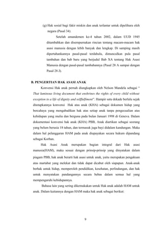 (g) Hak sosial bagi fakir miskin dan anak terlantar untuk dipelihara oleh
            negara (Pasal 34).
                   Setelah amandemen ke-4 tahun 2002, dalam UUD 1945
            ditambahkan dan disempurnakan rincian tentang macam-macam hak
            asasi manusia dengan lebih banyak dan lengkap. Di samping masih
            dipertahankannya pasal-pasal terdahulu, dimunculkan pula pasal
            tambahan dan bab baru yang berjudul Bab XA tentang Hak Asasi
            Manusia dengan pasal-pasal tambahannya (Pasal 28 A sampai dengan
            Pasal 28 J).


B. PENGERTIAN HAK ASASI ANAK
      Konvensi Hak anak pernah diungkapkan oleh Nelson Mandela sebagai “
That luminous living document that enshrines the rights of every child without
exception to a life of dignity and selffulfiment”. Hampir satu dekade berlalu sejak
ditetapkannya konvensi Hak atas anak (KHA) sebagai dokumen hidup yang
bercahaya yang mengabadikan hak atas setiap anak tanpa pengecualian atas
kehidupan yang mulia dan berguna pada bulan Januari 1998 di Geneva. Dalam
dokumentasi konvensi hak anak (KHA) PBB, Anak diartikan sebagai seorang
yang belum berusia 18 tahun, dan termasuk juga bayi didalam kandungan. Maka
dalam hal pelanggaran HAM pada anak diupayakan secara hukum dipandang
sebagai Korban.
      Hak     Asasi    Anak      merupakan   bagian   integral   dari   Hak   asasi
manusia(HAM), maka sesuai dengan prinsip-prinsip yang dinyatakan dalam

piagam PBB, hak anak berarti hak asasi untuk anak, yaitu merupakan pengakuan
atas martabat yang melekat dan tidak dapat dicabut oleh siapapun. Anak-anak
berhak untuk hidup, memperoleh pendidikan, kesehatan, perlindungan, dan hak
untuk menyatakan pandangannya secara bebas dalam semua hal yang
mempengaruhi kehidupannya.
      Bahasa lain yang sering dikemukakan untuk Hak anak adalah HAM untuk
anak. Dalam kaitannya dengan HAM maka hak anak sebagai berikut:




                                         9
 
