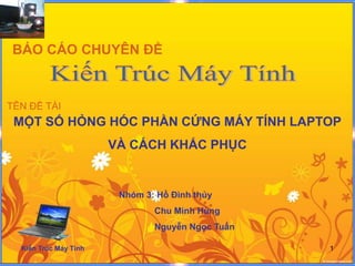 BÁO CÁO CHUYÊN ĐỀ



TÊN ĐỀ TÀI
 MỘT SỐ HỎNG HÓC PHẦN CỨNG MÁY TÍNH LAPTOP
                       VÀ CÁCH KHẮC PHỤC


                        Nhóm 3: Hồ Đình thủy
                               Chu Minh Hùng
                               Nguyễn Ngọc Tuấn

  Kiến Trúc Máy Tính                              1
 