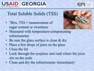 Total Soluble Solids (TSS)
• °Brix, TSS = measurement of
sugar content or sweetness
• Measured with temperature-compensating
refractometer
• Be sure the glass surface is clean & dry
• Place a few drops of juice on the glass
• Close the lid
• Look through the eyepiece and read where the juice
sits on the scale
• Clean and dry the refractometer immediately
 