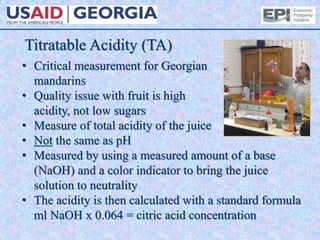 Titratable Acidity (TA)
• Critical measurement for Georgian
mandarins
• Quality issue with fruit is high
acidity, not low sugars
• Measure of total acidity of the juice
• Not the same as pH
• Measured by using a measured amount of a base
(NaOH) and a color indicator to bring the juice
solution to neutrality
• The acidity is then calculated with a standard formula
ml NaOH x 0.064 = citric acid concentration
 