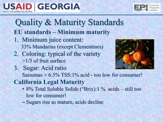 Quality & Maturity Standards
EU standards – Minimum maturity
1. Minimum juice content:
33% Mandarins (except Clementines)
2. Coloring: typical of the variety
>1/3 of fruit surface
3. Sugar: Acid ratio
Satsumas > 6.5% TSS:1% acid - too low for consumer!
California Legal Maturity
• 8% Total Soluble Solids (°Brix):1 % acids – still too
low for consumer!
– Sugars rise as mature, acids decline
 