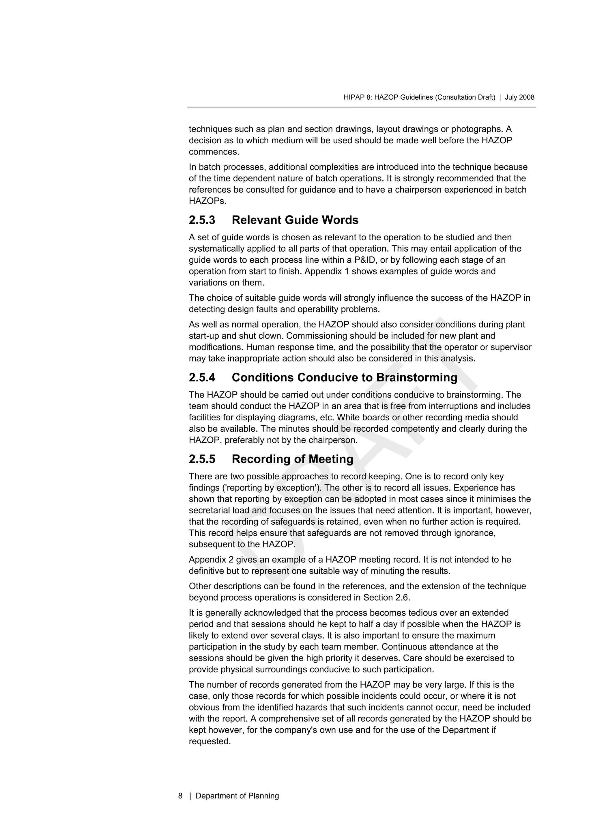 HIPAP 8: HAZOP Guidelines (Consultation Draft) | July 2008
8 | Department of Planning
techniques such as plan and section drawings, layout drawings or photographs. A
decision as to which medium will be used should be made well before the HAZOP
commences.
In batch processes, additional complexities are introduced into the technique because
of the time dependent nature of batch operations. It is strongly recommended that the
references be consulted for guidance and to have a chairperson experienced in batch
HAZOPs.
2.5.3 Relevant Guide Words
A set of guide words is chosen as relevant to the operation to be studied and then
systematically applied to all parts of that operation. This may entail application of the
guide words to each process line within a P&ID, or by following each stage of an
operation from start to finish. Appendix 1 shows examples of guide words and
variations on them.
The choice of suitable guide words will strongly influence the success of the HAZOP in
detecting design faults and operability problems.
As well as normal operation, the HAZOP should also consider conditions during plant
start-up and shut clown. Commissioning should be included for new plant and
modifications. Human response time, and the possibility that the operator or supervisor
may take inappropriate action should also be considered in this analysis.
2.5.4 Conditions Conducive to Brainstorming
The HAZOP should be carried out under conditions conducive to brainstorming. The
team should conduct the HAZOP in an area that is free from interruptions and includes
facilities for displaying diagrams, etc. White boards or other recording media should
also be available. The minutes should be recorded competently and clearly during the
HAZOP, preferably not by the chairperson.
2.5.5 Recording of Meeting
There are two possible approaches to record keeping. One is to record only key
findings ('reporting by exception'). The other is to record all issues. Experience has
shown that reporting by exception can be adopted in most cases since it minimises the
secretarial load and focuses on the issues that need attention. It is important, however,
that the recording of safeguards is retained, even when no further action is required.
This record helps ensure that safeguards are not removed through ignorance,
subsequent to the HAZOP.
Appendix 2 gives an example of a HAZOP meeting record. It is not intended to he
definitive but to represent one suitable way of minuting the results.
Other descriptions can be found in the references, and the extension of the technique
beyond process operations is considered in Section 2.6.
It is generally acknowledged that the process becomes tedious over an extended
period and that sessions should he kept to half a day if possible when the HAZOP is
likely to extend over several clays. It is also important to ensure the maximum
participation in the study by each team member. Continuous attendance at the
sessions should be given the high priority it deserves. Care should be exercised to
provide physical surroundings conducive to such participation.
The number of records generated from the HAZOP may be very large. If this is the
case, only those records for which possible incidents could occur, or where it is not
obvious from the identified hazards that such incidents cannot occur, need be included
with the report. A comprehensive set of all records generated by the HAZOP should be
kept however, for the company's own use and for the use of the Department if
requested.
 