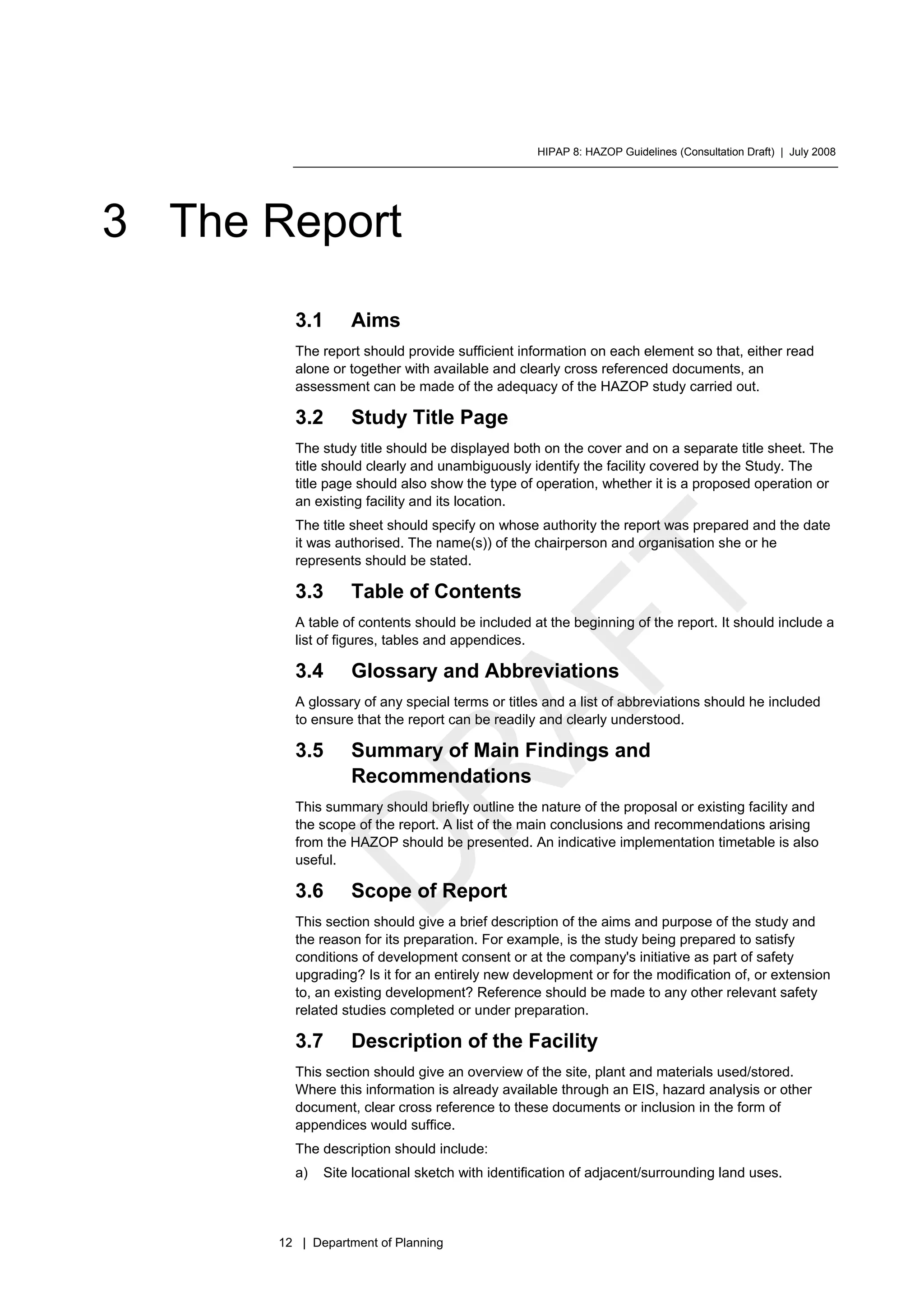 HIPAP 8: HAZOP Guidelines (Consultation Draft) | July 2008
12 | Department of Planning
3 The Report
3.1 Aims
The report should provide sufficient information on each element so that, either read
alone or together with available and clearly cross referenced documents, an
assessment can be made of the adequacy of the HAZOP study carried out.
3.2 Study Title Page
The study title should be displayed both on the cover and on a separate title sheet. The
title should clearly and unambiguously identify the facility covered by the Study. The
title page should also show the type of operation, whether it is a proposed operation or
an existing facility and its location.
The title sheet should specify on whose authority the report was prepared and the date
it was authorised. The name(s)) of the chairperson and organisation she or he
represents should be stated.
3.3 Table of Contents
A table of contents should be included at the beginning of the report. It should include a
list of figures, tables and appendices.
3.4 Glossary and Abbreviations
A glossary of any special terms or titles and a list of abbreviations should he included
to ensure that the report can be readily and clearly understood.
3.5 Summary of Main Findings and
Recommendations
This summary should briefly outline the nature of the proposal or existing facility and
the scope of the report. A list of the main conclusions and recommendations arising
from the HAZOP should be presented. An indicative implementation timetable is also
useful.
3.6 Scope of Report
This section should give a brief description of the aims and purpose of the study and
the reason for its preparation. For example, is the study being prepared to satisfy
conditions of development consent or at the company's initiative as part of safety
upgrading? Is it for an entirely new development or for the modification of, or extension
to, an existing development? Reference should be made to any other relevant safety
related studies completed or under preparation.
3.7 Description of the Facility
This section should give an overview of the site, plant and materials used/stored.
Where this information is already available through an EIS, hazard analysis or other
document, clear cross reference to these documents or inclusion in the form of
appendices would suffice.
The description should include:
a) Site locational sketch with identification of adjacent/surrounding land uses.
 