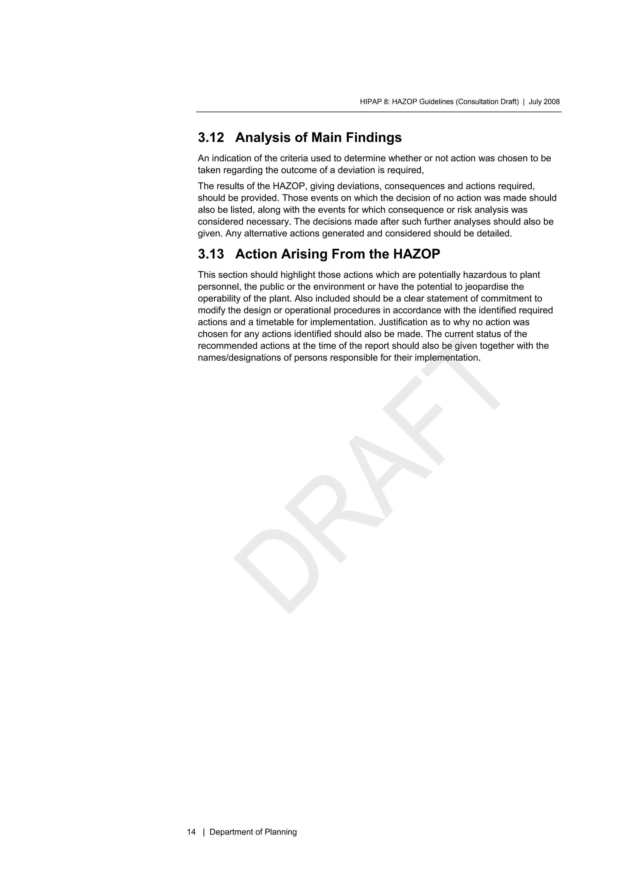 HIPAP 8: HAZOP Guidelines (Consultation Draft) | July 2008
14 | Department of Planning
3.12 Analysis of Main Findings
An indication of the criteria used to determine whether or not action was chosen to be
taken regarding the outcome of a deviation is required,
The results of the HAZOP, giving deviations, consequences and actions required,
should be provided. Those events on which the decision of no action was made should
also be listed, along with the events for which consequence or risk analysis was
considered necessary. The decisions made after such further analyses should also be
given. Any alternative actions generated and considered should be detailed.
3.13 Action Arising From the HAZOP
This section should highlight those actions which are potentially hazardous to plant
personnel, the public or the environment or have the potential to jeopardise the
operability of the plant. Also included should be a clear statement of commitment to
modify the design or operational procedures in accordance with the identified required
actions and a timetable for implementation. Justification as to why no action was
chosen for any actions identified should also be made. The current status of the
recommended actions at the time of the report should also be given together with the
names/designations of persons responsible for their implementation.
 