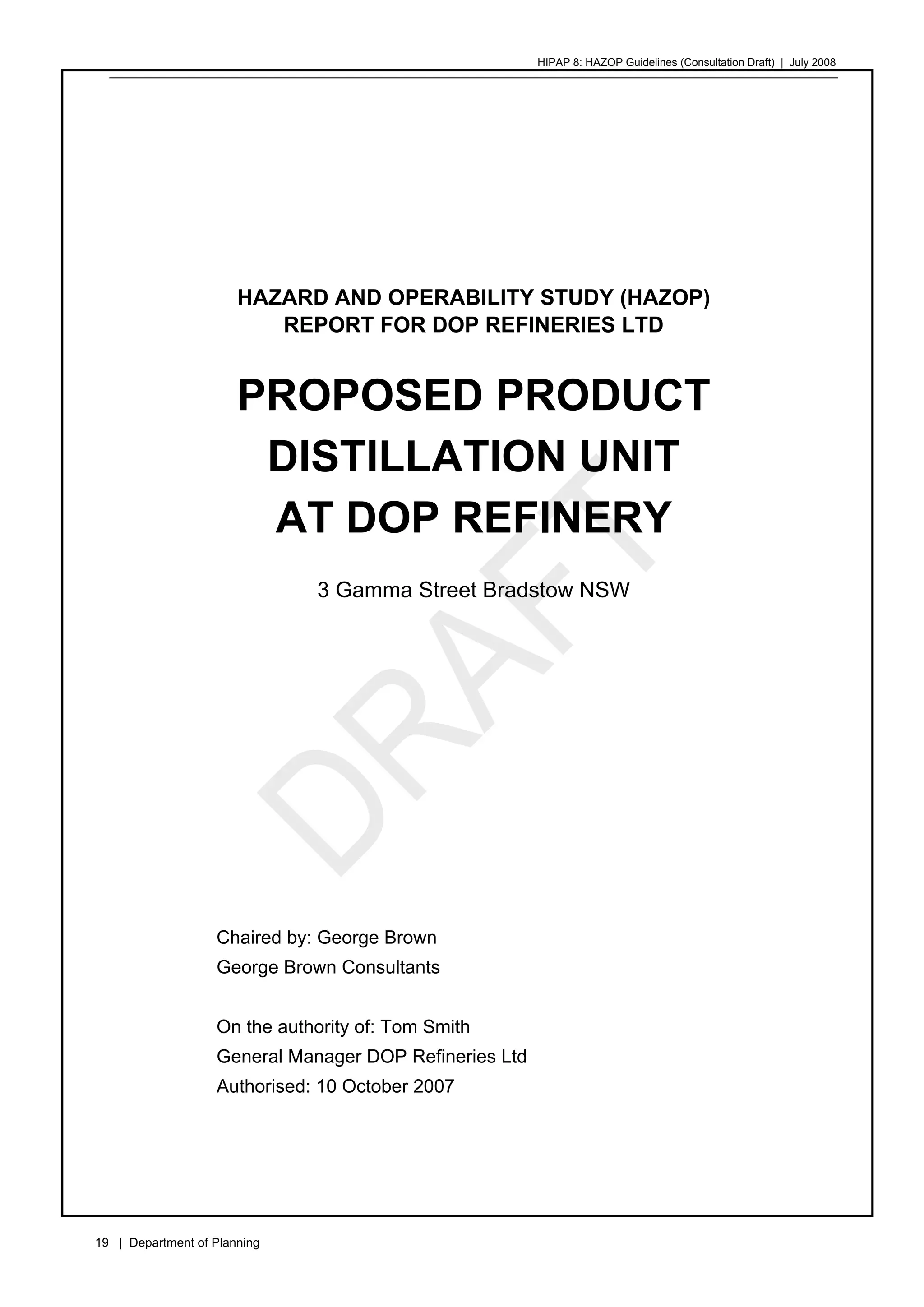 HIPAP 8: HAZOP Guidelines (Consultation Draft) | July 2008
19 | Department of Planning
HAZARD AND OPERABILITY STUDY (HAZOP)
REPORT FOR DOP REFINERIES LTD
PROPOSED PRODUCT
DISTILLATION UNIT
AT DOP REFINERY
3 Gamma Street Bradstow NSW
Chaired by: George Brown
George Brown Consultants
On the authority of: Tom Smith
General Manager DOP Refineries Ltd
Authorised: 10 October 2007
 