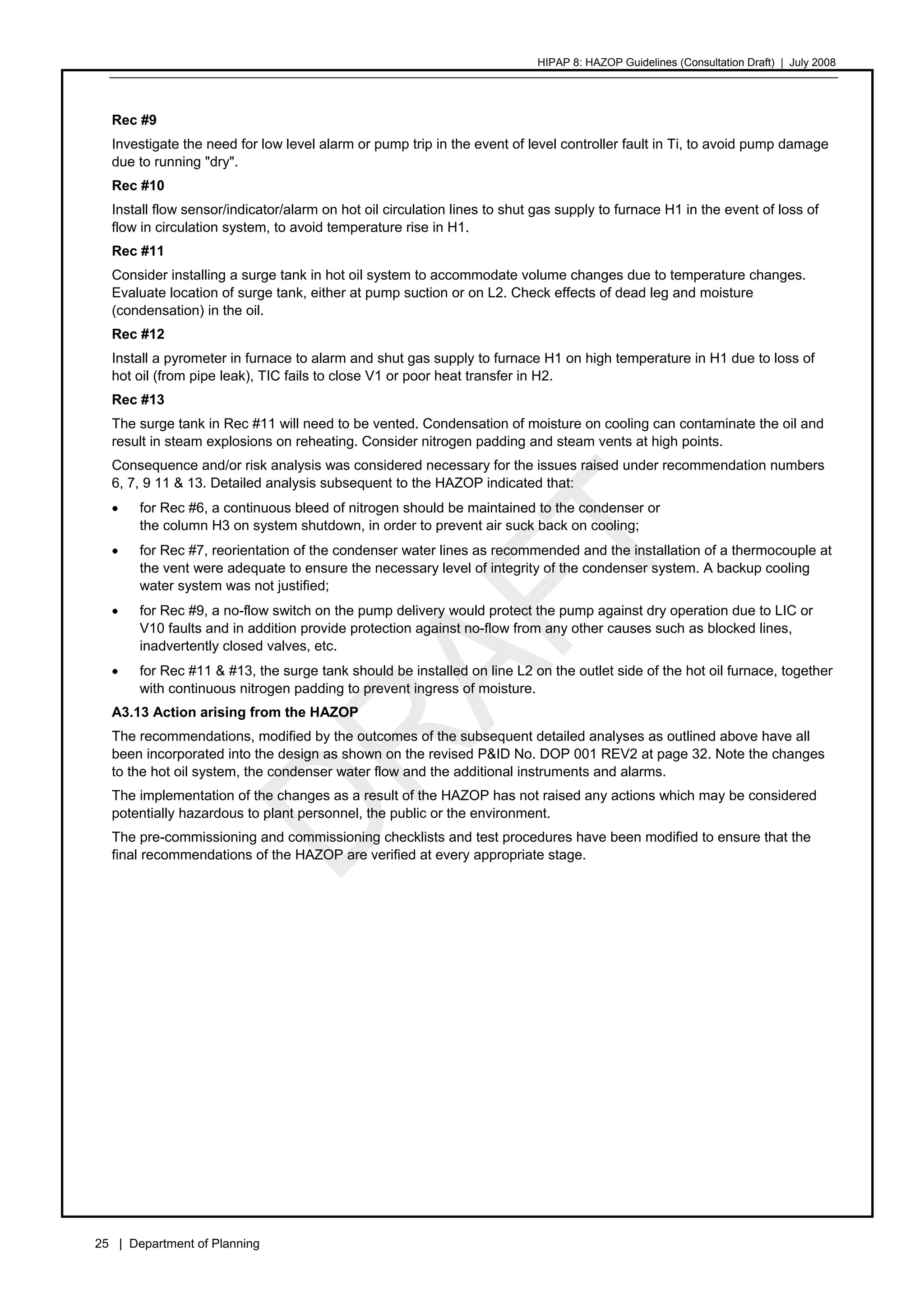 HIPAP 8: HAZOP Guidelines (Consultation Draft) | July 2008
25 | Department of Planning
Rec #9
Investigate the need for low level alarm or pump trip in the event of level controller fault in Ti, to avoid pump damage
due to running "dry".
Rec #10
Install flow sensor/indicator/alarm on hot oil circulation lines to shut gas supply to furnace H1 in the event of loss of
flow in circulation system, to avoid temperature rise in H1.
Rec #11
Consider installing a surge tank in hot oil system to accommodate volume changes due to temperature changes.
Evaluate location of surge tank, either at pump suction or on L2. Check effects of dead leg and moisture
(condensation) in the oil.
Rec #12
Install a pyrometer in furnace to alarm and shut gas supply to furnace H1 on high temperature in H1 due to loss of
hot oil (from pipe leak), TIC fails to close V1 or poor heat transfer in H2.
Rec #13
The surge tank in Rec #11 will need to be vented. Condensation of moisture on cooling can contaminate the oil and
result in steam explosions on reheating. Consider nitrogen padding and steam vents at high points.
Consequence and/or risk analysis was considered necessary for the issues raised under recommendation numbers
6, 7, 9 11 & 13. Detailed analysis subsequent to the HAZOP indicated that:
• for Rec #6, a continuous bleed of nitrogen should be maintained to the condenser or
the column H3 on system shutdown, in order to prevent air suck back on cooling;
• for Rec #7, reorientation of the condenser water lines as recommended and the installation of a thermocouple at
the vent were adequate to ensure the necessary level of integrity of the condenser system. A backup cooling
water system was not justified;
• for Rec #9, a no-flow switch on the pump delivery would protect the pump against dry operation due to LIC or
V10 faults and in addition provide protection against no-flow from any other causes such as blocked lines,
inadvertently closed valves, etc.
• for Rec #11 & #13, the surge tank should be installed on line L2 on the outlet side of the hot oil furnace, together
with continuous nitrogen padding to prevent ingress of moisture.
A3.13 Action arising from the HAZOP
The recommendations, modified by the outcomes of the subsequent detailed analyses as outlined above have all
been incorporated into the design as shown on the revised P&ID No. DOP 001 REV2 at page 32. Note the changes
to the hot oil system, the condenser water flow and the additional instruments and alarms.
The implementation of the changes as a result of the HAZOP has not raised any actions which may be considered
potentially hazardous to plant personnel, the public or the environment.
The pre-commissioning and commissioning checklists and test procedures have been modified to ensure that the
final recommendations of the HAZOP are verified at every appropriate stage.
 