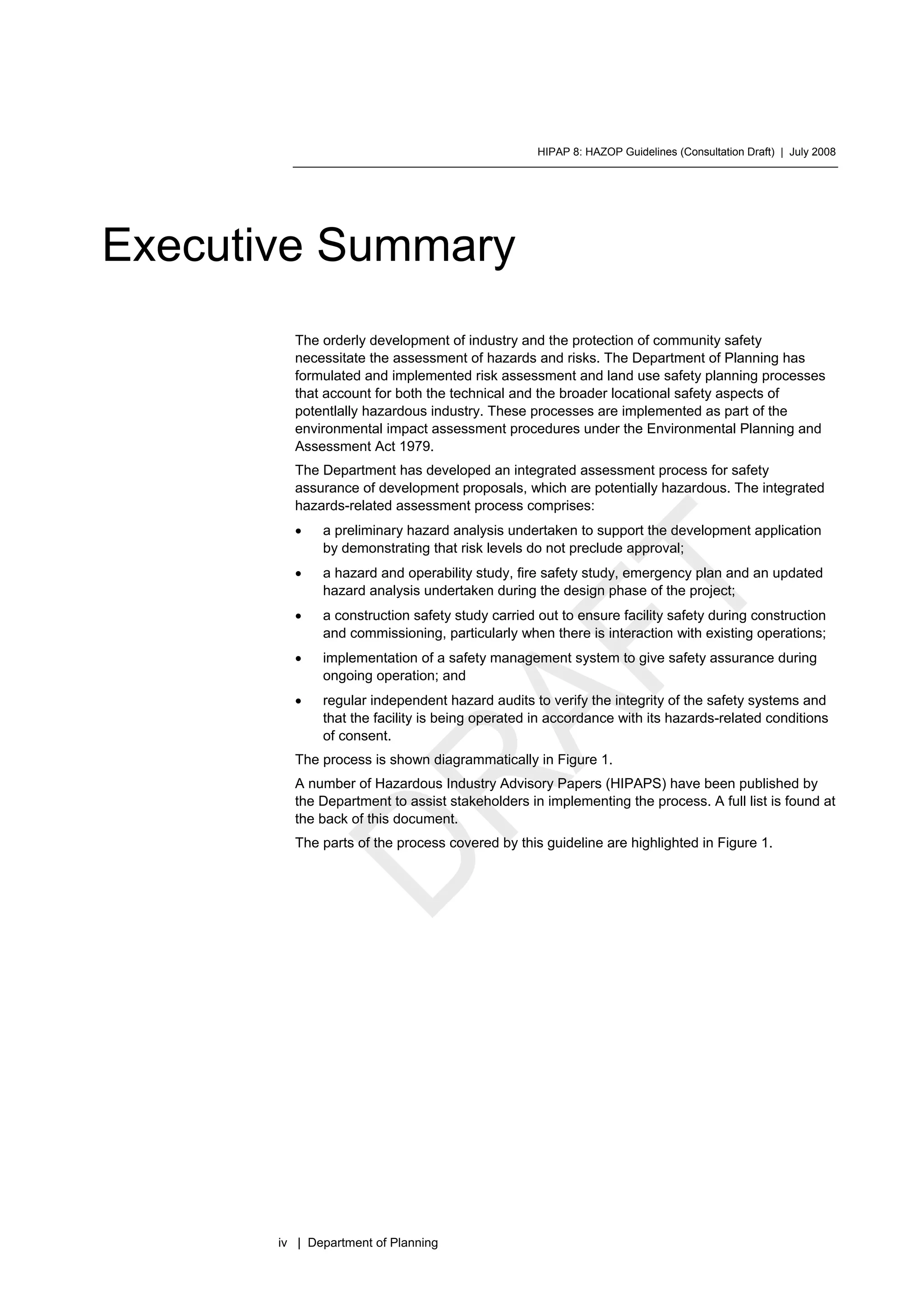 HIPAP 8: HAZOP Guidelines (Consultation Draft) | July 2008
iv | Department of Planning
Executive Summary
The orderly development of industry and the protection of community safety
necessitate the assessment of hazards and risks. The Department of Planning has
formulated and implemented risk assessment and land use safety planning processes
that account for both the technical and the broader locational safety aspects of
potentlally hazardous industry. These processes are implemented as part of the
environmental impact assessment procedures under the Environmental Planning and
Assessment Act 1979.
The Department has developed an integrated assessment process for safety
assurance of development proposals, which are potentially hazardous. The integrated
hazards-related assessment process comprises:
• a preliminary hazard analysis undertaken to support the development application
by demonstrating that risk levels do not preclude approval;
• a hazard and operability study, fire safety study, emergency plan and an updated
hazard analysis undertaken during the design phase of the project;
• a construction safety study carried out to ensure facility safety during construction
and commissioning, particularly when there is interaction with existing operations;
• implementation of a safety management system to give safety assurance during
ongoing operation; and
• regular independent hazard audits to verify the integrity of the safety systems and
that the facility is being operated in accordance with its hazards-related conditions
of consent.
The process is shown diagrammatically in Figure 1.
A number of Hazardous Industry Advisory Papers (HIPAPS) have been published by
the Department to assist stakeholders in implementing the process. A full list is found at
the back of this document.
The parts of the process covered by this guideline are highlighted in Figure 1.
 