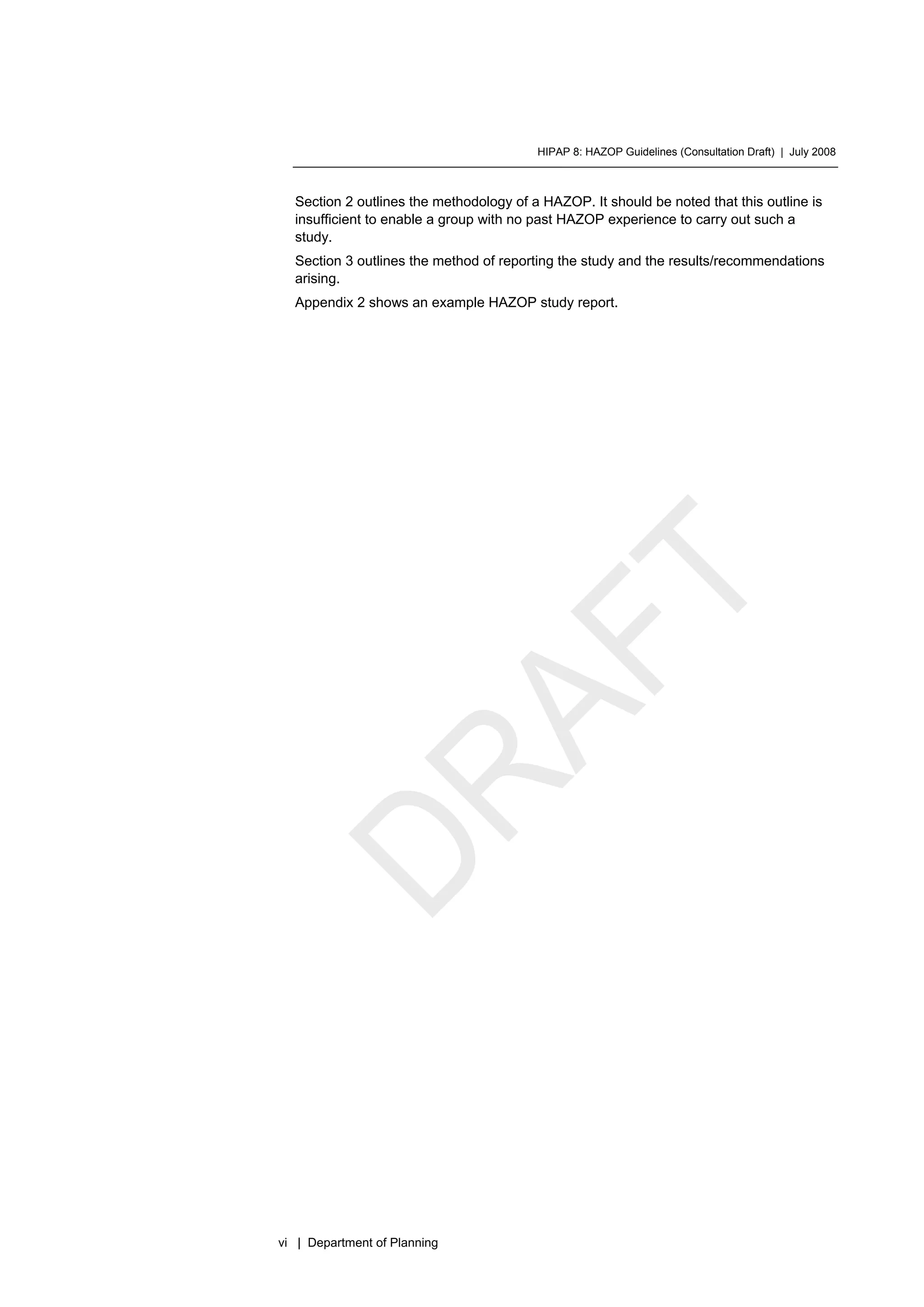HIPAP 8: HAZOP Guidelines (Consultation Draft) | July 2008
vi | Department of Planning
Section 2 outlines the methodology of a HAZOP. It should be noted that this outline is
insufficient to enable a group with no past HAZOP experience to carry out such a
study.
Section 3 outlines the method of reporting the study and the results/recommendations
arising.
Appendix 2 shows an example HAZOP study report.
 