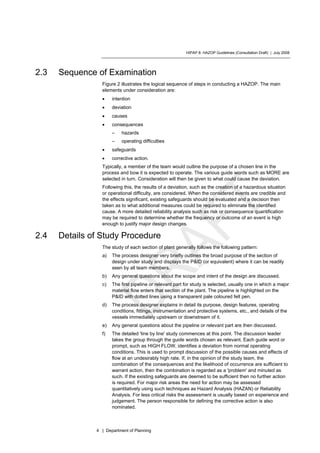 HIPAP 8: HAZOP Guidelines (Consultation Draft) | July 2008
4 | Department of Planning
2.3 Sequence of Examination
Figure 2 illustrates the logical sequence of steps in conducting a HAZOP. The main
elements under consideration are:
• intention
• deviation
• causes
• consequences
– hazards
– operating difficulties
• safeguards
• corrective action.
Typically, a member of the team would outline the purpose of a chosen line in the
process and bow it is expected to operate. The various guide words such as MORE are
selected in turn. Consideration will then be given to what could cause the deviation.
Following this, the results of a deviation, such as the creation of a hazardous situation
or operational difficulty, are considered. When the considered events are credible and
the effects significant, existing safeguards should be evaluated and a decision then
taken as to what additional measures could be required to eliminate the identified
cause. A more detailed reliability analysis such as risk or consequence quantification
may be required to determine whether the frequency or outcome of an event is high
enough to justify major design changes.
2.4 Details of Study Procedure
The study of each section of plant generally follows the following pattern:
a) The process designer very briefly outlines the broad purpose of the section of
design under study and displays the P&ID (or equivalent) where it can be readily
seen by all team members.
b) Any general questions about the scope and intent of the design are discussed.
c) The first pipeline or relevant part for study is selected, usually one in which a major
material flow enters that section of the plant. The pipeline is highlighted on the
P&ID with dotted lines using a transparent pale coloured felt pen.
d) The process designer explains in detail its purpose, design features, operating
conditions, fittings, instrumentation and protective systems, etc., and details of the
vessels immediately upstream or downstream of it.
e) Any general questions about the pipeline or relevant part are then discussed.
f) The detailed 'line by line' study commences at this point. The discussion leader
takes the group through the guide words chosen as relevant. Each guide word or
prompt, such as HIGH FLOW, identifies a deviation from normal operating
conditions. This is used to prompt discussion of the possible causes and effects of
flow at an undesirably high rate. If, in the opinion of the study team, the
combination of the consequences and the likelihood of occurrence are sufficient to
warrant action, then the combination is regarded as a 'problem' and minuted as
such. If the existing safeguards are deemed to be sufficient then no further action
is required. For major risk areas the need for action may be assessed
quantitatively using such techniques as Hazard Analysis (HAZAN) or Reliability
Analysis. For less critical risks the assessment is usually based on experience and
judgement. The person responsible for defining the corrective action is also
nominated.
 