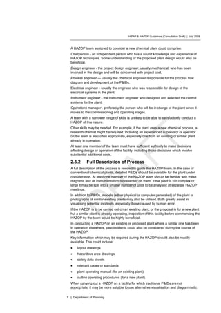 HIPAP 8: HAZOP Guidelines (Consultation Draft) | July 2008
7 | Department of Planning
A HAZOP team assigned to consider a new chemical plant could comprise:
Chairperson - an independent person who has a sound knowledge and experience of
HAZOP techniques. Some understanding of the proposed plant design would also be
beneficial.
Design engineer - the project design engineer, usually mechanical, who has been
involved in the design and will be concerned with project cost.
Process engineer — usually the chemical engineer responsible for the process flow
diagram and development of the P&IDs.
Electrical engineer - usually the engineer who was responsible for design of the
electrical systems in the plant.
Instrument engineer - the instrument engineer who designed and selected the control
systems for the plant.
Operations manager - preferably the person who will be in charge of the plant when it
moves to the commissioning and operating stages.
A team with a narrower range of skills is unlikely to be able to satisfactorily conduct a
HAZOP of this nature.
Other skills may be needed. For example, if the plant uses a new chemical process, a
research chemist might be required. Including an experienced supervisor or operator
on the team is also often appropriate, especially one from an existing or similar plant
already in operation.
At least one member of the team must have sufficient authority to make decisions
affecting design or operation of the facility, including those decisions which involve
substantial additional costs.
2.5.2 Full Description of Process
A full description of the process is needed to guide the HAZOP team. In the case of
conventional chemical plants, detailed P&IDs should be available for the plant under
consideration. At least one member of the HAZOP team should be familiar with these
diagrams and all instrumentation represented on them. If the plant is too complex or
large it may be split into a smaller number of units to be analysed at separate HAZOP
meetings.
In addition to P&IDs, models (either physical or computer generated) of the plant or
photographs of similar existing plants may also he utilised. Both greatly assist in
visualising potential incidents, especially those caused by human error.
If the HAZOP is to be carried out on an existing plant, or the proposal is for a new plant
hut a similar plant is already operating, inspection of this facility before commencing the
HAZOP by the team would be highly beneficial.
In conducting a HAZOP on an existing or proposed plant where a similar one has been
in operation elsewhere, past incidents could also be considered during the course of
the HAZOP.
Key information which may be required during the HAZOP should also be readily
available. This could include:
• layout drawings
• hazardous area drawings
• safety data sheets
• relevant codes or standards
• plant operating manual (for an existing plant)
• outline operating procedures (for a new plant).
When carrying out a HAZOP on a facility for which traditional P&IDs are not
appropriate, it may be more suitable to use alternative visualisation and diagrammatic
 