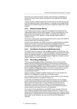 HIPAP 8: HAZOP Guidelines (Consultation Draft) | July 2008
8 | Department of Planning
techniques such as plan and section drawings, layout drawings or photographs. A
decision as to which medium will be used should be made well before the HAZOP
commences.
In batch processes, additional complexities are introduced into the technique because
of the time dependent nature of batch operations. It is strongly recommended that the
references be consulted for guidance and to have a chairperson experienced in batch
HAZOPs.
2.5.3 Relevant Guide Words
A set of guide words is chosen as relevant to the operation to be studied and then
systematically applied to all parts of that operation. This may entail application of the
guide words to each process line within a P&ID, or by following each stage of an
operation from start to finish. Appendix 1 shows examples of guide words and
variations on them.
The choice of suitable guide words will strongly influence the success of the HAZOP in
detecting design faults and operability problems.
As well as normal operation, the HAZOP should also consider conditions during plant
start-up and shut clown. Commissioning should be included for new plant and
modifications. Human response time, and the possibility that the operator or supervisor
may take inappropriate action should also be considered in this analysis.
2.5.4 Conditions Conducive to Brainstorming
The HAZOP should be carried out under conditions conducive to brainstorming. The
team should conduct the HAZOP in an area that is free from interruptions and includes
facilities for displaying diagrams, etc. White boards or other recording media should
also be available. The minutes should be recorded competently and clearly during the
HAZOP, preferably not by the chairperson.
2.5.5 Recording of Meeting
There are two possible approaches to record keeping. One is to record only key
findings ('reporting by exception'). The other is to record all issues. Experience has
shown that reporting by exception can be adopted in most cases since it minimises the
secretarial load and focuses on the issues that need attention. It is important, however,
that the recording of safeguards is retained, even when no further action is required.
This record helps ensure that safeguards are not removed through ignorance,
subsequent to the HAZOP.
Appendix 2 gives an example of a HAZOP meeting record. It is not intended to he
definitive but to represent one suitable way of minuting the results.
Other descriptions can be found in the references, and the extension of the technique
beyond process operations is considered in Section 2.6.
It is generally acknowledged that the process becomes tedious over an extended
period and that sessions should he kept to half a day if possible when the HAZOP is
likely to extend over several clays. It is also important to ensure the maximum
participation in the study by each team member. Continuous attendance at the
sessions should be given the high priority it deserves. Care should be exercised to
provide physical surroundings conducive to such participation.
The number of records generated from the HAZOP may be very large. If this is the
case, only those records for which possible incidents could occur, or where it is not
obvious from the identified hazards that such incidents cannot occur, need be included
with the report. A comprehensive set of all records generated by the HAZOP should be
kept however, for the company's own use and for the use of the Department if
requested.
 