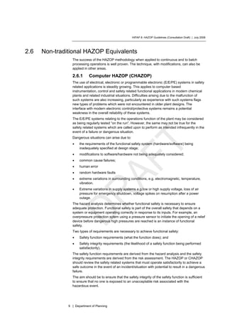 HIPAP 8: HAZOP Guidelines (Consultation Draft) | July 2008
9 | Department of Planning
2.6 Non-traditional HAZOP Equivalents
The success of the HAZOP methodology when applied to continuous and to batch
processing operations is well proven. The technique, with modifications, can also be
applied in other areas.
2.6.1 Computer HAZOP (CHAZOP)
The use of electrical, electronic or programmable electronic (E/E/PE) systems in safety
related applications is steadily growing. This applies to computer based
instrumentation, control and safety related functional applications in modern chemical
plants and related industrial situations. Difficulties arising due to the malfunction of
such systems are also increasing, particularly as experience with such systems flags
new types of problems which were not encountered in older plant designs. The
interface with modern electronic control/protective systems remains a potential
weakness in the overall reliability of these systems.
The E/E/PE systems relating to the operations function of the plant may be considered
as being regularly tested “on the run”. However, the same may not be true for the
safety related systems which are called upon to perform as intended infrequently in the
event of a failure or dangerous situation.
Dangerous situations can arise due to:
• the requirements of the functional safety system (hardware/software) being
inadequately specified at design stage;
• modifications to software/hardware not being adequately considered;
• common cause failures;
• human error
• random hardware faults
• extreme variations in surrounding conditions, e.g. electromagnetic, temperature,
vibration.
• Extreme variations in supply systems e.g.low or high supply voltage, loss of air
pressure for emergency shutdown, voltage spikes on resumption after a power
outage.
The hazard analysis determines whether functional safety is necessary to ensure
adequate protection. Functional safety is part of the overall safety that depends on a
system or equipment operating correctly in response to its inputs. For example, an
overpressure protection sytem using a pressure sensor to initiate the opening of a relief
device before dangerous high pressures are reached is an instance of functional
safety.
Two types of requirements are necessary to achieve functional safety:
• Safety function requirements (what the function does); and
• Safety integrity requirements (the likelihood of a safety function being performed
satisfactorily).
The safety function requirements are derived from the hazard analysis and the safety
integrity requirements are derived from the risk assessment. The HAZOP or CHAZOP
should review the safety related systems that must operate satisfactorily to achieve a
safe outcome in the event of an incident/situation with potential to result in a dangerous
failure.
The aim should be to ensure that the safety integrity of the safety function is sufficient
to ensure that no one is exposed to an unacceptable risk associated with the
hazardous event.
 