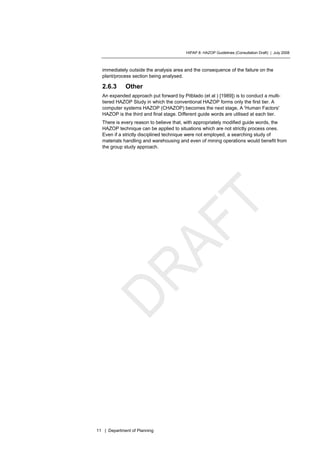 HIPAP 8: HAZOP Guidelines (Consultation Draft) | July 2008
11 | Department of Planning
immediately outside the analysis area and the consequence of the failure on the
plant/process section being analysed.
2.6.3 Other
An expanded approach put forward by Pitblado (et al ) [1989]) is to conduct a multi-
tiered HAZOP Study in which the conventional HAZOP forms only the first tier. A
computer systems HAZOP (CHAZOP) becomes the next stage, A 'Human Factors'
HAZOP is the third and final stage. Different guide words are utilised at each tier.
There is every reason to believe that, with appropriately modified guide words, the
HAZOP technique can be applied to situations which are not strictly process ones.
Even if a strictly disciplined technique were not employed, a searching study of
materials handling and warehousing and even of mining operations would benefit from
the group study approach.
 