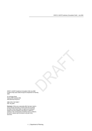 HIPAP 8: HAZOP Guidelines (Consultation Draft) | July 2008
ii | Department of Planning
HIPAP 8: HAZOP Guidelines (Consulation Draft) July 2008
© State of New South Wales through the Department of Planning
2008
23–33 Bridge Street
Sydney NSW Australia 2000
www.planning.nsw.gov.au
ISBN 978 0 7347 5269 7
DOP 08_024H
Disclaimer: While every reasonable effort has been made to
ensure that this document is correct at the time of printing,
the State of New South Wales, its agents and employees,
disclaim any and all liability to any person in respect of
anything or the consequences of anything done or omitted to
be done in reliance upon the whole or any part of this
document.
 